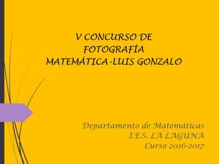 Departamento de Matemáticas
I.E.S. LA LAGUNA
Curso 2016-2017
V CONCURSO DE
FOTOGRAFÍA
MATEMÁTICA-LUIS GONZALO
 