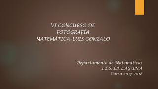VI CONCURSO DE
FOTOGRAFÍA
MATEMÁTICA-LUIS GONZALO
Departamento de Matemáticas
I.E.S. LA LAGUNA
Curso 2017-2018
 