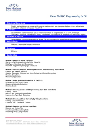 Curso 20483C: Programming in C#
NEW HORIZONS MADRID
Paseo de la Castellana, 143 – 28046 Madrid - Spain | Office: +34 915717161
|info@NewHorizonsMadrid.com | www.NewHorizonsMadrid.com
Objetivos Didácticos
Adquirir las habilidades de programación que se requieren para que los desarrolladores creen aplicaciones
de Windows utilizando el lenguaje Visual C #
Audiencia
Desarrolladores con experiencia que ya tienen experiencia en programación en C, C ++, JavaScript,
Objective-C, Microsoft Visual Basic o Java y comprenden los conceptos de programación orientada a objetos.
Requisitos previos
Desarrolladores con alguna experiencia al usar C # para completar las tareas básicas de programación
Metodología
Tú elijes:Presencial y/oVideoconferencia
Duración
32 Horas
Contenidos
Module 1: Review of Visual C# Syntax
Overview of Writing Application by Using Visual C#
Data Types, Operators, and Expressions
Visual C# Programming Language Constructs
Module 2: Creating Methods, Handling Exceptions, and Monitoring Applications
Creating and Invoking Methods
Creating Overloaded Methods and Using Optional and Output Parameters
Handling Exceptions
Monitoring Applications
Module 3: Basic types and constructs of Visual C#
Implementing Structs and Enums
Organizing Data into Collections
Handling Events
Module 4: Creating Classes and Implementing Type-Safe Collections
Creating Classes
Defining and Implementing Interfaces
Implementing Type-Safe Collections
Module 5: Creating a Class Hierarchy by Using Inheritance
Creating Class Hierarchies
Extending .NET Framework Classes
Module 6: Reading and Writing Local Data
Reading and Writing Files
Serializing and Deserializing Data
Performing I/O by Using Streams
 