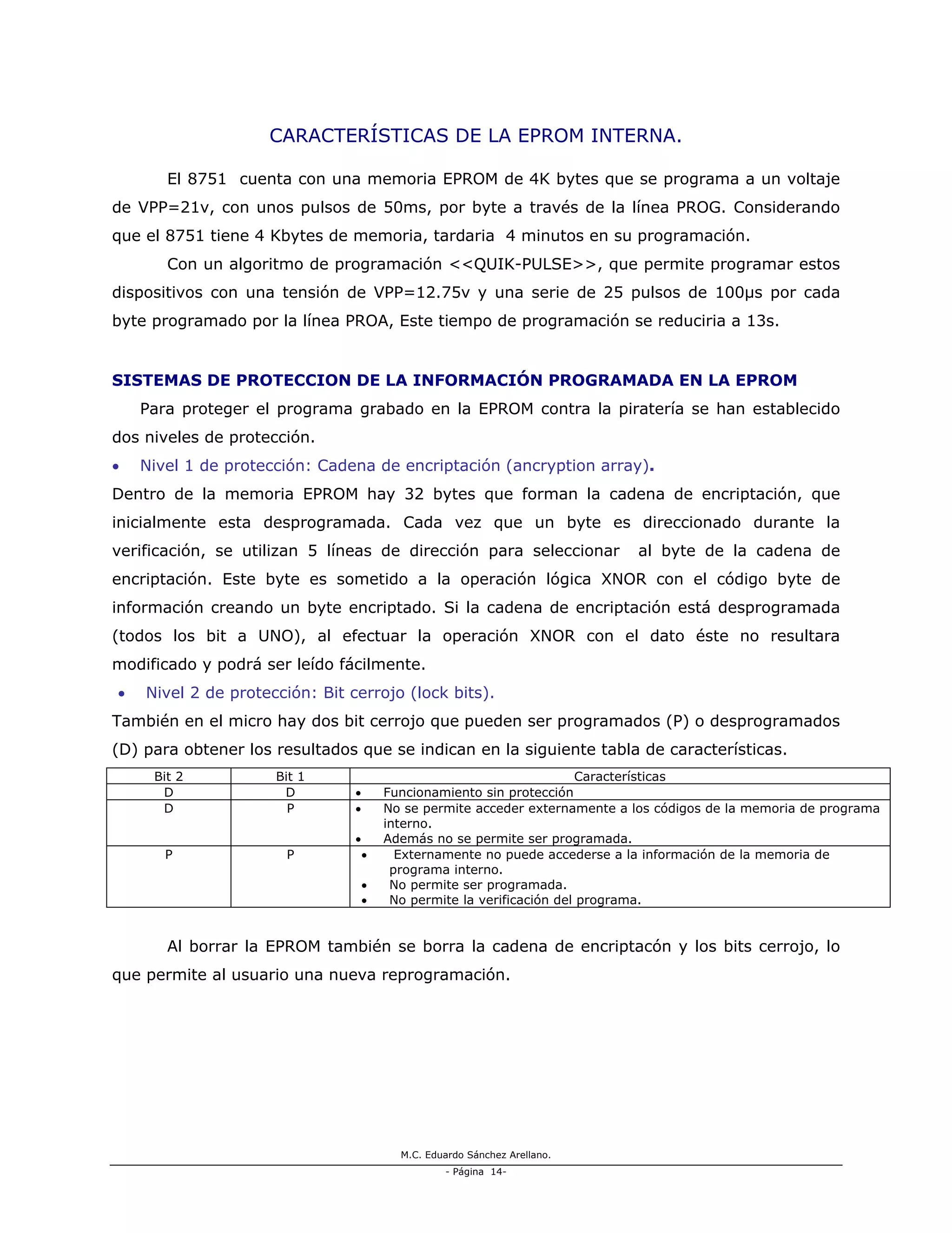 M.C. Eduardo Sánchez Arellano.
- Página 14-
CARACTERÍSTICAS DE LA EPROM INTERNA.
El 8751 cuenta con una memoria EPROM de 4K bytes que se programa a un voltaje
de VPP=21v, con unos pulsos de 50ms, por byte a través de la línea PROG. Considerando
que el 8751 tiene 4 Kbytes de memoria, tardaria 4 minutos en su programación.
Con un algoritmo de programación <<QUIK-PULSE>>, que permite programar estos
dispositivos con una tensión de VPP=12.75v y una serie de 25 pulsos de 100µs por cada
byte programado por la línea PROA, Este tiempo de programación se reduciria a 13s.
SISTEMAS DE PROTECCION DE LA INFORMACIÓN PROGRAMADA EN LA EPROM
Para proteger el programa grabado en la EPROM contra la piratería se han establecido
dos niveles de protección.
• Nivel 1 de protección: Cadena de encriptación (ancryption array).
Dentro de la memoria EPROM hay 32 bytes que forman la cadena de encriptación, que
inicialmente esta desprogramada. Cada vez que un byte es direccionado durante la
verificación, se utilizan 5 líneas de dirección para seleccionar al byte de la cadena de
encriptación. Este byte es sometido a la operación lógica XNOR con el código byte de
información creando un byte encriptado. Si la cadena de encriptación está desprogramada
(todos los bit a UNO), al efectuar la operación XNOR con el dato éste no resultara
modificado y podrá ser leído fácilmente.
• Nivel 2 de protección: Bit cerrojo (lock bits).
También en el micro hay dos bit cerrojo que pueden ser programados (P) o desprogramados
(D) para obtener los resultados que se indican en la siguiente tabla de características.
Bit 2 Bit 1 Características
D D • Funcionamiento sin protección
D P • No se permite acceder externamente a los códigos de la memoria de programa
interno.
• Además no se permite ser programada.
P P • Externamente no puede accederse a la información de la memoria de
programa interno.
• No permite ser programada.
• No permite la verificación del programa.
Al borrar la EPROM también se borra la cadena de encriptacón y los bits cerrojo, lo
que permite al usuario una nueva reprogramación.
 
