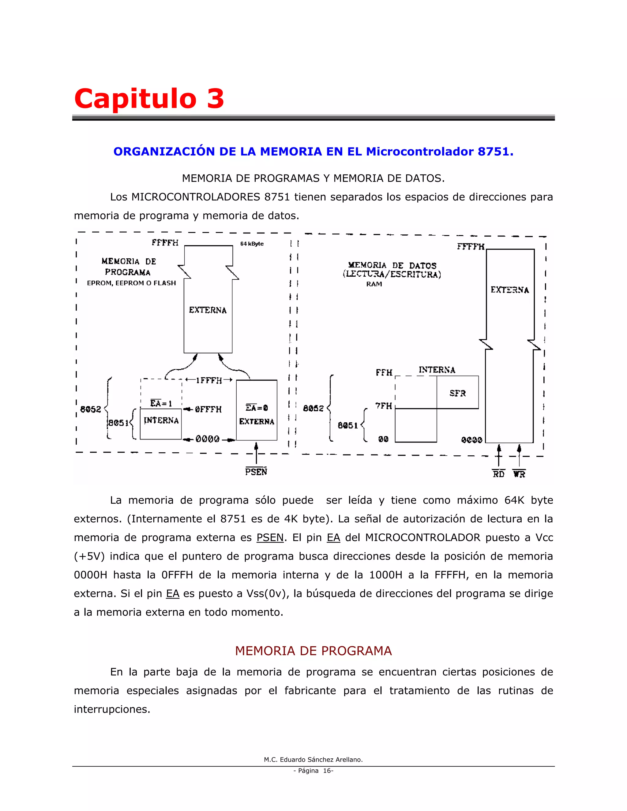 M.C. Eduardo Sánchez Arellano.
- Página 16-
Capitulo 3
ORGANIZACIÓN DE LA MEMORIA EN EL Microcontrolador 8751.
MEMORIA DE PROGRAMAS Y MEMORIA DE DATOS.
Los MICROCONTROLADORES 8751 tienen separados los espacios de direcciones para
memoria de programa y memoria de datos.
La memoria de programa sólo puede ser leída y tiene como máximo 64K byte
externos. (Internamente el 8751 es de 4K byte). La señal de autorización de lectura en la
memoria de programa externa es PSEN. El pin EA del MICROCONTROLADOR puesto a Vcc
(+5V) indica que el puntero de programa busca direcciones desde la posición de memoria
0000H hasta la 0FFFH de la memoria interna y de la 1000H a la FFFFH, en la memoria
externa. Si el pin EA es puesto a Vss(0v), la búsqueda de direcciones del programa se dirige
a la memoria externa en todo momento.
MEMORIA DE PROGRAMA
En la parte baja de la memoria de programa se encuentran ciertas posiciones de
memoria especiales asignadas por el fabricante para el tratamiento de las rutinas de
interrupciones.
 