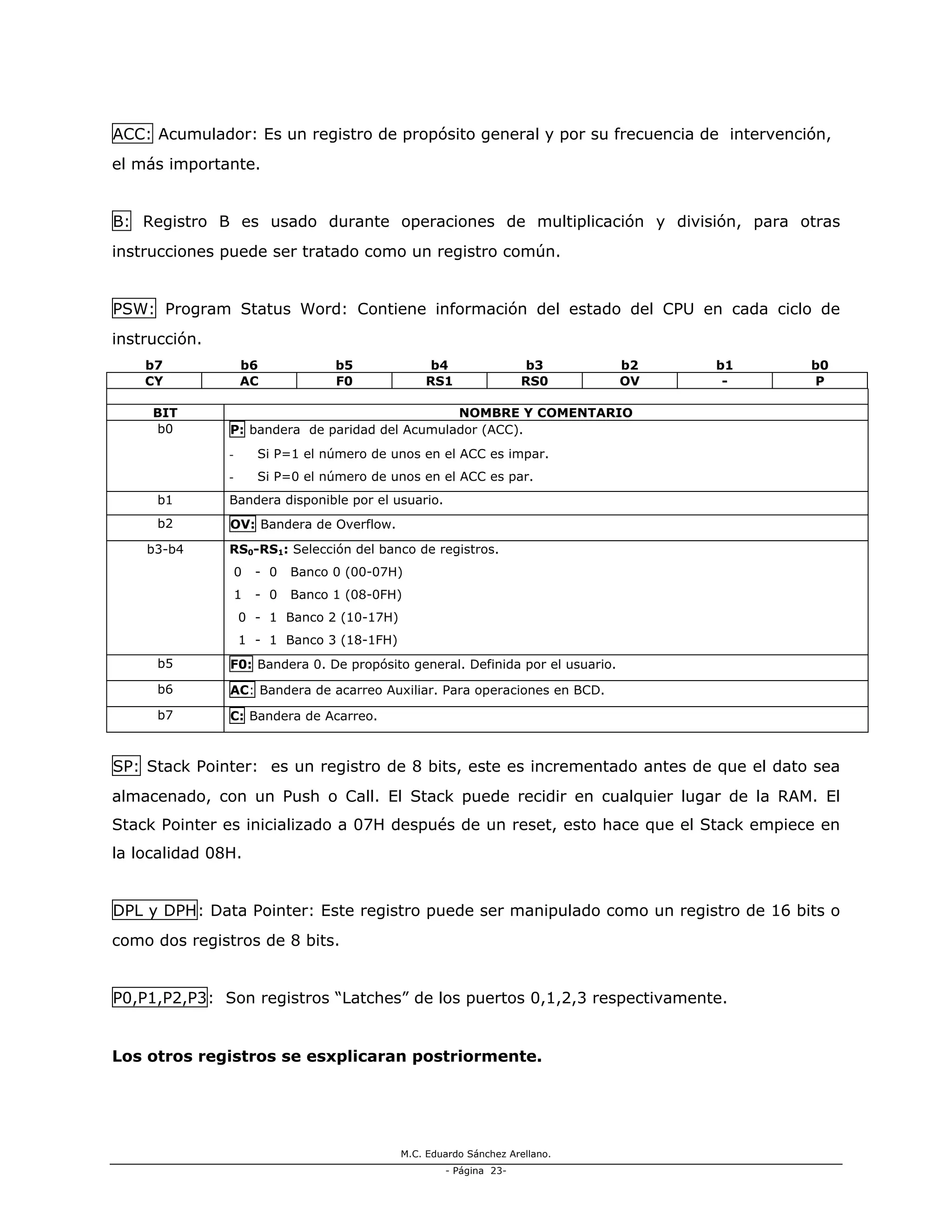 M.C. Eduardo Sánchez Arellano.
- Página 23-
ACC: Acumulador: Es un registro de propósito general y por su frecuencia de intervención,
el más importante.
B: Registro B es usado durante operaciones de multiplicación y división, para otras
instrucciones puede ser tratado como un registro común.
PSW: Program Status Word: Contiene información del estado del CPU en cada ciclo de
instrucción.
b7 b6 b5 b4 b3 b2 b1 b0
CY AC F0 RS1 RS0 OV - P
BIT NOMBRE Y COMENTARIO
b0 P: bandera de paridad del Acumulador (ACC).
- Si P=1 el número de unos en el ACC es impar.
- Si P=0 el número de unos en el ACC es par.
b1 Bandera disponible por el usuario.
b2 OV: Bandera de Overflow.
b3-b4 RS0-RS1: Selección del banco de registros.
0 - 0 Banco 0 (00-07H)
1 - 0 Banco 1 (08-0FH)
0 - 1 Banco 2 (10-17H)
1 - 1 Banco 3 (18-1FH)
b5 F0: Bandera 0. De propósito general. Definida por el usuario.
b6 AC: Bandera de acarreo Auxiliar. Para operaciones en BCD.
b7 C: Bandera de Acarreo.
SP: Stack Pointer: es un registro de 8 bits, este es incrementado antes de que el dato sea
almacenado, con un Push o Call. El Stack puede recidir en cualquier lugar de la RAM. El
Stack Pointer es inicializado a 07H después de un reset, esto hace que el Stack empiece en
la localidad 08H.
DPL y DPH: Data Pointer: Este registro puede ser manipulado como un registro de 16 bits o
como dos registros de 8 bits.
P0,P1,P2,P3: Son registros “Latches” de los puertos 0,1,2,3 respectivamente.
Los otros registros se esxplicaran postriormente.
 