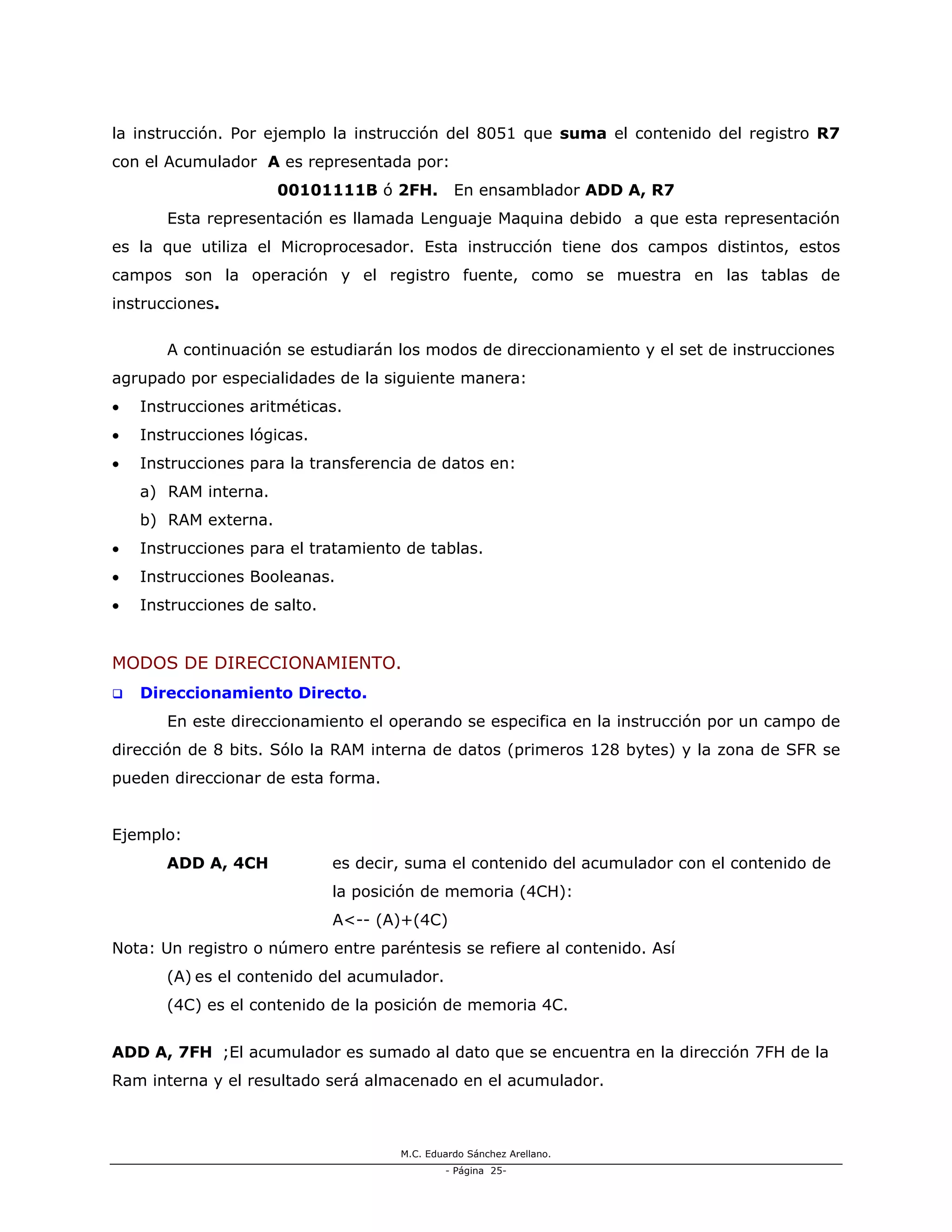 M.C. Eduardo Sánchez Arellano.
- Página 25-
la instrucción. Por ejemplo la instrucción del 8051 que suma el contenido del registro R7
con el Acumulador A es representada por:
00101111B ó 2FH. En ensamblador ADD A, R7
Esta representación es llamada Lenguaje Maquina debido a que esta representación
es la que utiliza el Microprocesador. Esta instrucción tiene dos campos distintos, estos
campos son la operación y el registro fuente, como se muestra en las tablas de
instrucciones.
A continuación se estudiarán los modos de direccionamiento y el set de instrucciones
agrupado por especialidades de la siguiente manera:
• Instrucciones aritméticas.
• Instrucciones lógicas.
• Instrucciones para la transferencia de datos en:
a) RAM interna.
b) RAM externa.
• Instrucciones para el tratamiento de tablas.
• Instrucciones Booleanas.
• Instrucciones de salto.
MODOS DE DIRECCIONAMIENTO.
Direccionamiento Directo.
En este direccionamiento el operando se especifica en la instrucción por un campo de
dirección de 8 bits. Sólo la RAM interna de datos (primeros 128 bytes) y la zona de SFR se
pueden direccionar de esta forma.
Ejemplo:
ADD A, 4CH es decir, suma el contenido del acumulador con el contenido de
la posición de memoria (4CH):
A<-- (A)+(4C)
Nota: Un registro o número entre paréntesis se refiere al contenido. Así
(A) es el contenido del acumulador.
(4C) es el contenido de la posición de memoria 4C.
ADD A, 7FH ;El acumulador es sumado al dato que se encuentra en la dirección 7FH de la
Ram interna y el resultado será almacenado en el acumulador.
 