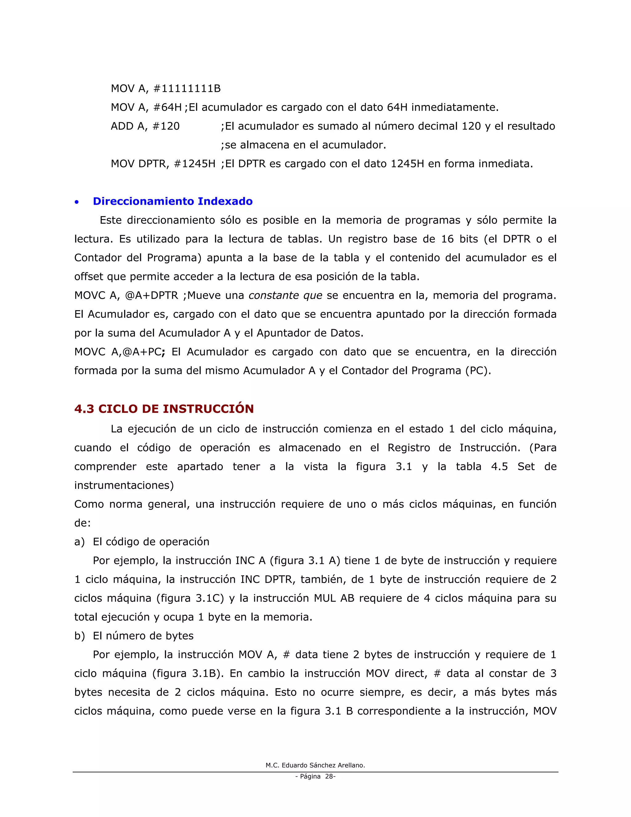 M.C. Eduardo Sánchez Arellano.
- Página 28-
MOV A, #11111111B
MOV A, #64H ;El acumulador es cargado con el dato 64H inmediatamente.
ADD A, #120 ;El acumulador es sumado al número decimal 120 y el resultado
;se almacena en el acumulador.
MOV DPTR, #1245H ;El DPTR es cargado con el dato 1245H en forma inmediata.
• Direccionamiento Indexado
Este direccionamiento sólo es posible en la memoria de programas y sólo permite la
lectura. Es utilizado para la lectura de tablas. Un registro base de 16 bits (el DPTR o el
Contador del Programa) apunta a la base de la tabla y el contenido del acumulador es el
offset que permite acceder a la lectura de esa posición de la tabla.
MOVC A, @A+DPTR ;Mueve una constante que se encuentra en la, memoria del programa.
El Acumulador es, cargado con el dato que se encuentra apuntado por la dirección formada
por la suma del Acumulador A y el Apuntador de Datos.
MOVC A,@A+PC; El Acumulador es cargado con dato que se encuentra, en la dirección
formada por la suma del mismo Acumulador A y el Contador del Programa (PC).
4.3 CICLO DE INSTRUCCIÓN
La ejecución de un ciclo de instrucción comienza en el estado 1 del ciclo máquina,
cuando el código de operación es almacenado en el Registro de Instrucción. (Para
comprender este apartado tener a la vista la figura 3.1 y la tabla 4.5 Set de
instrumentaciones)
Como norma general, una instrucción requiere de uno o más ciclos máquinas, en función
de:
a) El código de operación
Por ejemplo, la instrucción INC A (figura 3.1 A) tiene 1 de byte de instrucción y requiere
1 ciclo máquina, la instrucción INC DPTR, también, de 1 byte de instrucción requiere de 2
ciclos máquina (figura 3.1C) y la instrucción MUL AB requiere de 4 ciclos máquina para su
total ejecución y ocupa 1 byte en la memoria.
b) El número de bytes
Por ejemplo, la instrucción MOV A, # data tiene 2 bytes de instrucción y requiere de 1
ciclo máquina (figura 3.1B). En cambio la instrucción MOV direct, # data al constar de 3
bytes necesita de 2 ciclos máquina. Esto no ocurre siempre, es decir, a más bytes más
ciclos máquina, como puede verse en la figura 3.1 B correspondiente a la instrucción, MOV
 