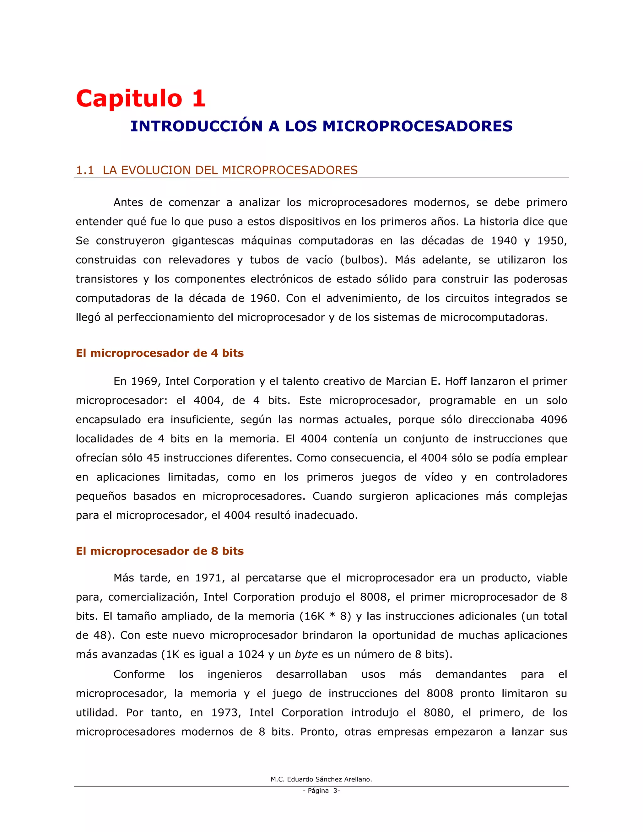 M.C. Eduardo Sánchez Arellano.
- Página 3-
Capitulo 1
INTRODUCCIÓN A LOS MICROPROCESADORES
1.1 LA EVOLUCION DEL MICROPROCESADORES
Antes de comenzar a analizar los microprocesadores modernos, se debe primero
entender qué fue lo que puso a estos dispositivos en los primeros años. La historia dice que
Se construyeron gigantescas máquinas computadoras en las décadas de 1940 y 1950,
construidas con relevadores y tubos de vacío (bulbos). Más adelante, se utilizaron los
transistores y los componentes electrónicos de estado sólido para construir las poderosas
computadoras de la década de 1960. Con el advenimiento, de los circuitos integrados se
llegó al perfeccionamiento del microprocesador y de los sistemas de microcomputadoras.
El microprocesador de 4 bits
En 1969, Intel Corporation y el talento creativo de Marcian E. Hoff lanzaron el primer
microprocesador: el 4004, de 4 bits. Este microprocesador, programable en un solo
encapsulado era insuficiente, según las normas actuales, porque sólo direccionaba 4096
localidades de 4 bits en la memoria. El 4004 contenía un conjunto de instrucciones que
ofrecían sólo 45 instrucciones diferentes. Como consecuencia, el 4004 sólo se podía emplear
en aplicaciones limitadas, como en los primeros juegos de vídeo y en controladores
pequeños basados en microprocesadores. Cuando surgieron aplicaciones más complejas
para el microprocesador, el 4004 resultó inadecuado.
El microprocesador de 8 bits
Más tarde, en 1971, al percatarse que el microprocesador era un producto, viable
para, comercialización, Intel Corporation produjo el 8008, el primer microprocesador de 8
bits. El tamaño ampliado, de la memoria (16K * 8) y las instrucciones adicionales (un total
de 48). Con este nuevo microprocesador brindaron la oportunidad de muchas aplicaciones
más avanzadas (1K es igual a 1024 y un byte es un número de 8 bits).
Conforme los ingenieros desarrollaban usos más demandantes para el
microprocesador, la memoria y el juego de instrucciones del 8008 pronto limitaron su
utilidad. Por tanto, en 1973, Intel Corporation introdujo el 8080, el primero, de los
microprocesadores modernos de 8 bits. Pronto, otras empresas empezaron a lanzar sus
 