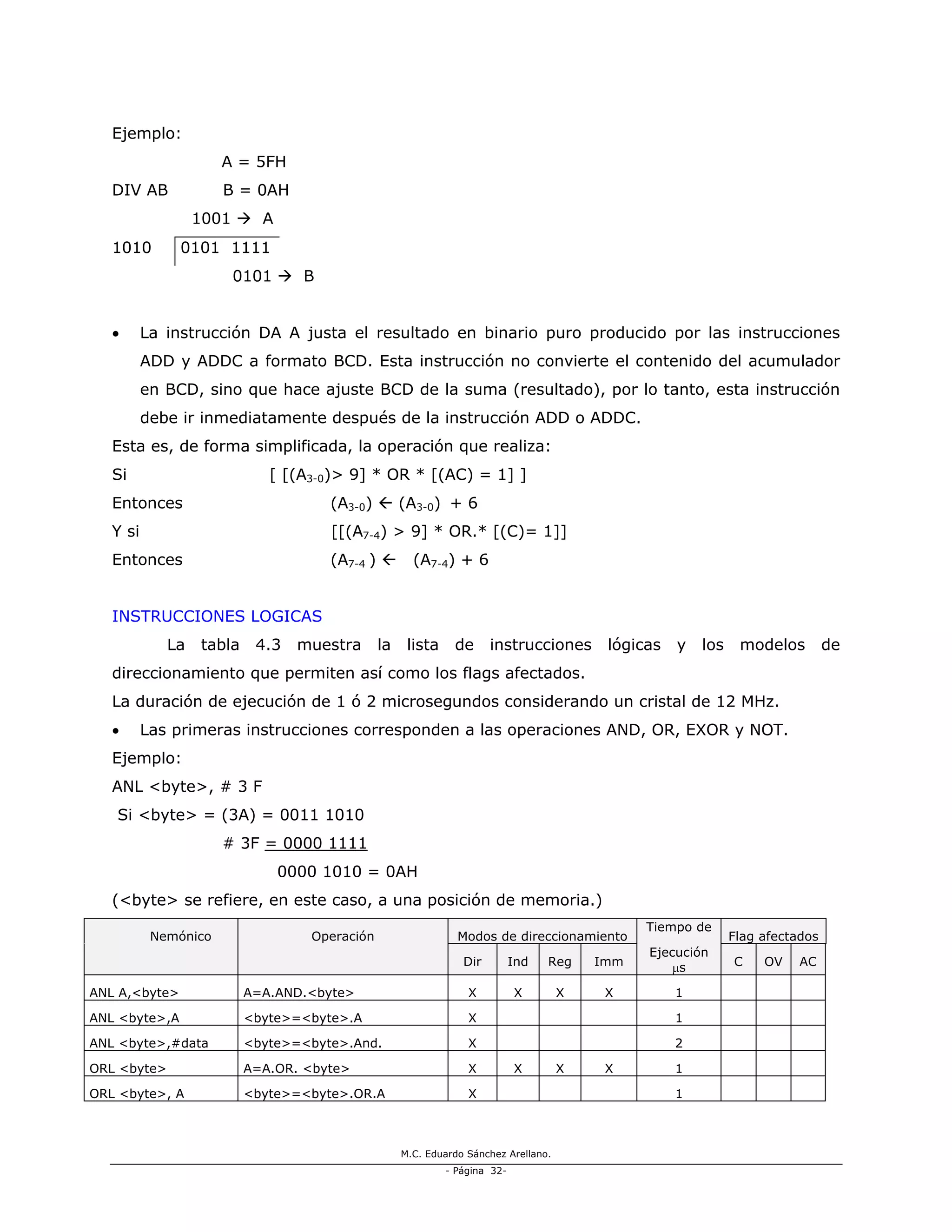 M.C. Eduardo Sánchez Arellano.
- Página 32-
Ejemplo:
A = 5FH
DIV AB B = 0AH
1001 A
1010 0101 1111
0101 B
• La instrucción DA A justa el resultado en binario puro producido por las instrucciones
ADD y ADDC a formato BCD. Esta instrucción no convierte el contenido del acumulador
en BCD, sino que hace ajuste BCD de la suma (resultado), por lo tanto, esta instrucción
debe ir inmediatamente después de la instrucción ADD o ADDC.
Esta es, de forma simplificada, la operación que realiza:
Si [ [(A3-0)> 9] * OR * [(AC) = 1] ]
Entonces (A3-0) (A3-0) + 6
Y si [[(A7-4) > 9] * OR.* [(C)= 1]]
Entonces (A7-4 ) (A7-4) + 6
INSTRUCCIONES LOGICAS
La tabla 4.3 muestra la lista de instrucciones lógicas y los modelos de
direccionamiento que permiten así como los flags afectados.
La duración de ejecución de 1 ó 2 microsegundos considerando un cristal de 12 MHz.
• Las primeras instrucciones corresponden a las operaciones AND, OR, EXOR y NOT.
Ejemplo:
ANL <byte>, # 3 F
Si <byte> = (3A) = 0011 1010
# 3F = 0000 1111
0000 1010 = 0AH
(<byte> se refiere, en este caso, a una posición de memoria.)
Nemónico Operación Modos de direccionamiento
Tiempo de
Flag afectados
Dir Ind Reg Imm
Ejecución
µs C OV AC
ANL A,<byte> A=A.AND.<byte> X X X X 1
ANL <byte>,A <byte>=<byte>.A X 1
ANL <byte>,#data <byte>=<byte>.And. X 2
ORL <byte> A=A.OR. <byte> X X X X 1
ORL <byte>, A <byte>=<byte>.OR.A X 1
 