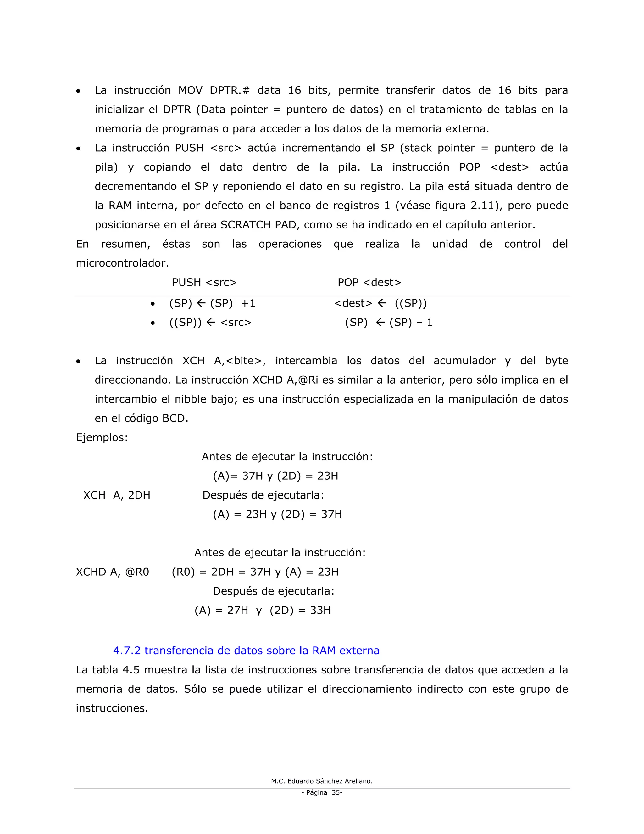 M.C. Eduardo Sánchez Arellano.
- Página 35-
• La instrucción MOV DPTR.# data 16 bits, permite transferir datos de 16 bits para
inicializar el DPTR (Data pointer = puntero de datos) en el tratamiento de tablas en la
memoria de programas o para acceder a los datos de la memoria externa.
• La instrucción PUSH <src> actúa incrementando el SP (stack pointer = puntero de la
pila) y copiando el dato dentro de la pila. La instrucción POP <dest> actúa
decrementando el SP y reponiendo el dato en su registro. La pila está situada dentro de
la RAM interna, por defecto en el banco de registros 1 (véase figura 2.11), pero puede
posicionarse en el área SCRATCH PAD, como se ha indicado en el capítulo anterior.
En resumen, éstas son las operaciones que realiza la unidad de control del
microcontrolador.
PUSH <src> POP <dest>
• (SP) (SP) +1 <dest> ((SP))
• ((SP)) <src> (SP) (SP) – 1
• La instrucción XCH A,<bite>, intercambia los datos del acumulador y del byte
direccionando. La instrucción XCHD A,@Ri es similar a la anterior, pero sólo implica en el
intercambio el nibble bajo; es una instrucción especializada en la manipulación de datos
en el código BCD.
Ejemplos:
Antes de ejecutar la instrucción:
(A)= 37H y (2D) = 23H
XCH A, 2DH Después de ejecutarla:
(A) = 23H y (2D) = 37H
Antes de ejecutar la instrucción:
XCHD A, @R0 (R0) = 2DH = 37H y (A) = 23H
Después de ejecutarla:
(A) = 27H y (2D) = 33H
4.7.2 transferencia de datos sobre la RAM externa
La tabla 4.5 muestra la lista de instrucciones sobre transferencia de datos que acceden a la
memoria de datos. Sólo se puede utilizar el direccionamiento indirecto con este grupo de
instrucciones.
 