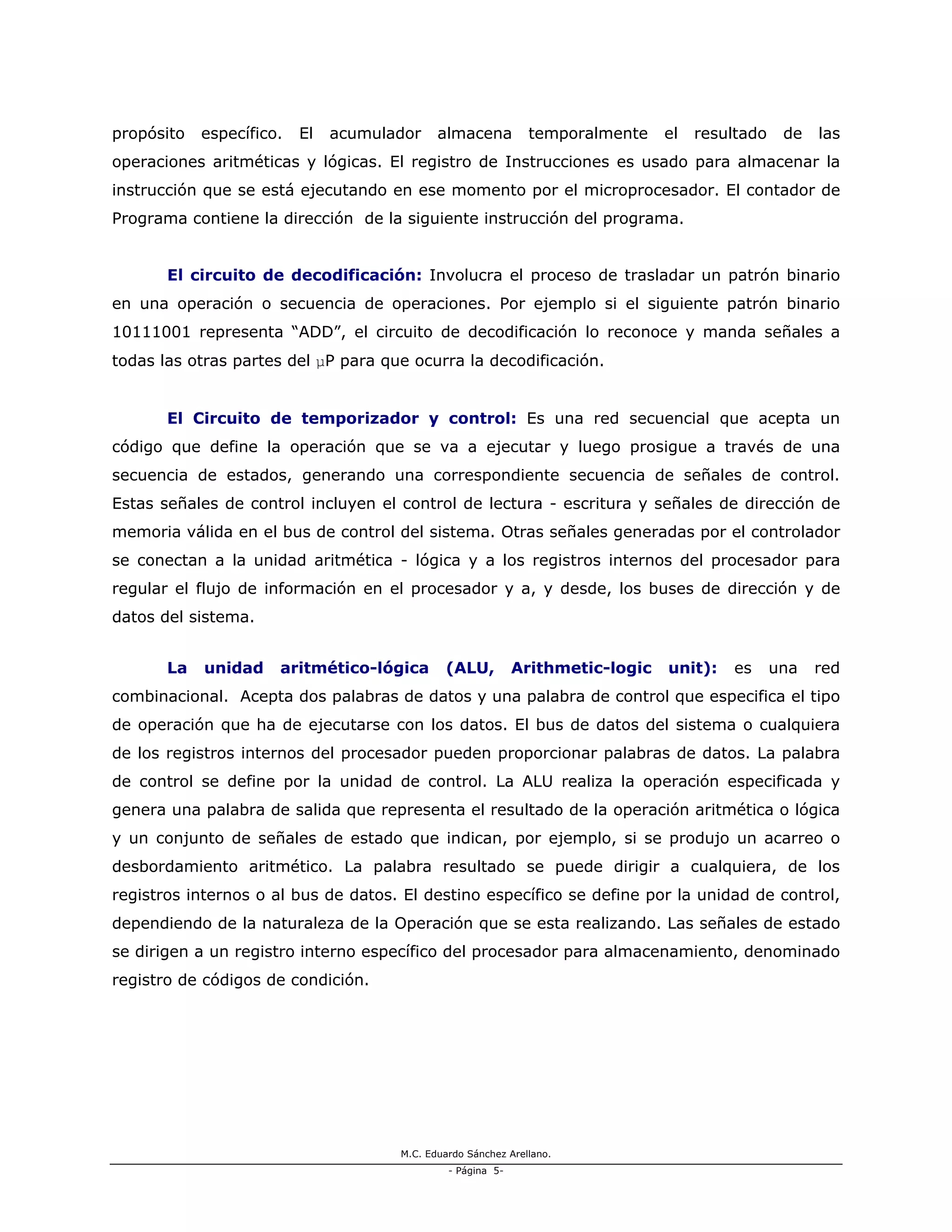 M.C. Eduardo Sánchez Arellano.
- Página 5-
propósito específico. El acumulador almacena temporalmente el resultado de las
operaciones aritméticas y lógicas. El registro de Instrucciones es usado para almacenar la
instrucción que se está ejecutando en ese momento por el microprocesador. El contador de
Programa contiene la dirección de la siguiente instrucción del programa.
El circuito de decodificación: Involucra el proceso de trasladar un patrón binario
en una operación o secuencia de operaciones. Por ejemplo si el siguiente patrón binario
10111001 representa “ADD”, el circuito de decodificación lo reconoce y manda señales a
todas las otras partes del µP para que ocurra la decodificación.
El Circuito de temporizador y control: Es una red secuencial que acepta un
código que define la operación que se va a ejecutar y luego prosigue a través de una
secuencia de estados, generando una correspondiente secuencia de señales de control.
Estas señales de control incluyen el control de lectura - escritura y señales de dirección de
memoria válida en el bus de control del sistema. Otras señales generadas por el controlador
se conectan a la unidad aritmética - lógica y a los registros internos del procesador para
regular el flujo de información en el procesador y a, y desde, los buses de dirección y de
datos del sistema.
La unidad aritmético-lógica (ALU, Arithmetic-logic unit): es una red
combinacional. Acepta dos palabras de datos y una palabra de control que especifica el tipo
de operación que ha de ejecutarse con los datos. El bus de datos del sistema o cualquiera
de los registros internos del procesador pueden proporcionar palabras de datos. La palabra
de control se define por la unidad de control. La ALU realiza la operación especificada y
genera una palabra de salida que representa el resultado de la operación aritmética o lógica
y un conjunto de señales de estado que indican, por ejemplo, si se produjo un acarreo o
desbordamiento aritmético. La palabra resultado se puede dirigir a cualquiera, de los
registros internos o al bus de datos. El destino específico se define por la unidad de control,
dependiendo de la naturaleza de la Operación que se esta realizando. Las señales de estado
se dirigen a un registro interno específico del procesador para almacenamiento, denominado
registro de códigos de condición.
 