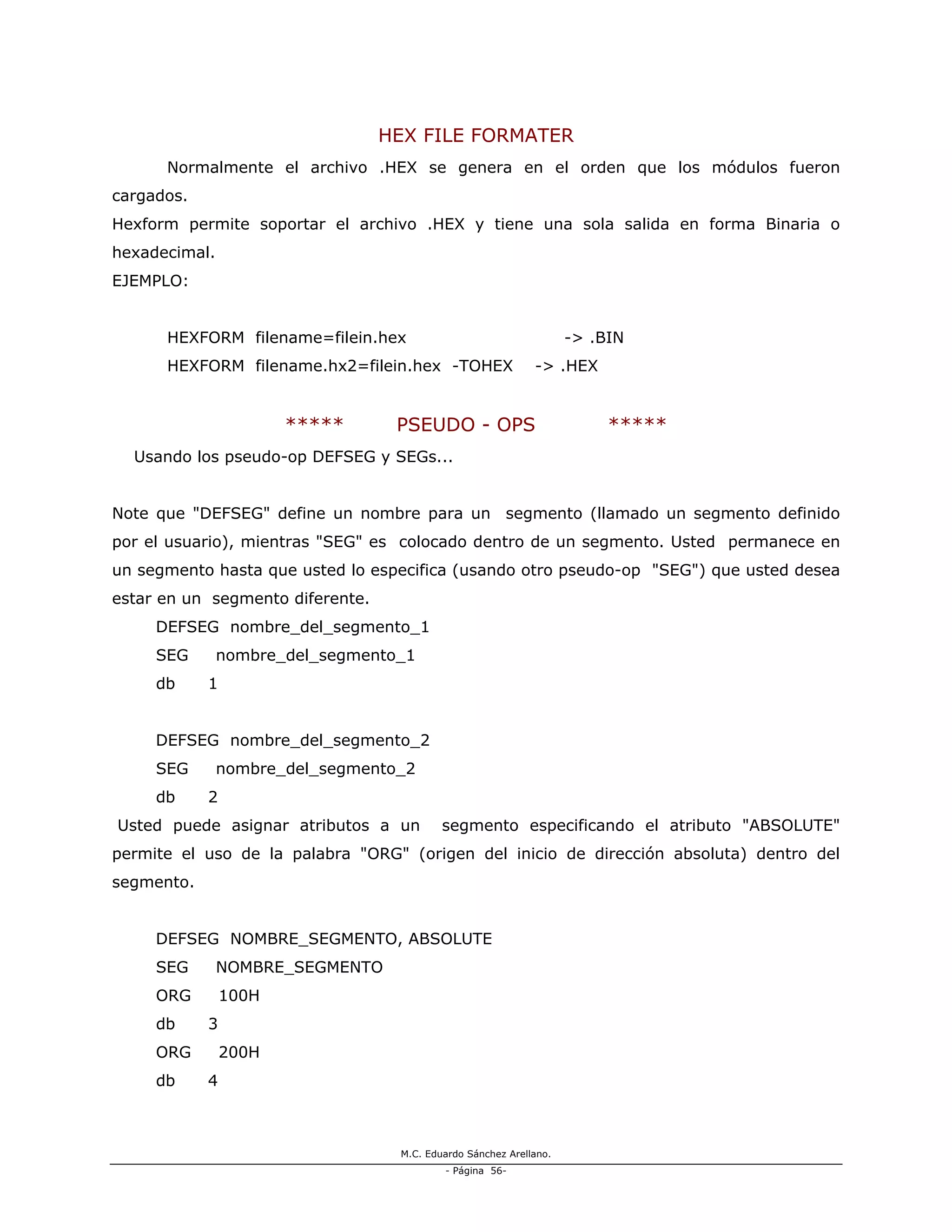 M.C. Eduardo Sánchez Arellano.
- Página 56-
HEX FILE FORMATER
Normalmente el archivo .HEX se genera en el orden que los módulos fueron
cargados.
Hexform permite soportar el archivo .HEX y tiene una sola salida en forma Binaria o
hexadecimal.
EJEMPLO:
HEXFORM filename=filein.hex -> .BIN
HEXFORM filename.hx2=filein.hex -TOHEX -> .HEX
***** PSEUDO - OPS *****
Usando los pseudo-op DEFSEG y SEGs...
Note que "DEFSEG" define un nombre para un segmento (llamado un segmento definido
por el usuario), mientras "SEG" es colocado dentro de un segmento. Usted permanece en
un segmento hasta que usted lo especifica (usando otro pseudo-op "SEG") que usted desea
estar en un segmento diferente.
DEFSEG nombre_del_segmento_1
SEG nombre_del_segmento_1
db 1
DEFSEG nombre_del_segmento_2
SEG nombre_del_segmento_2
db 2
Usted puede asignar atributos a un segmento especificando el atributo "ABSOLUTE"
permite el uso de la palabra "ORG" (origen del inicio de dirección absoluta) dentro del
segmento.
DEFSEG NOMBRE_SEGMENTO, ABSOLUTE
SEG NOMBRE_SEGMENTO
ORG 100H
db 3
ORG 200H
db 4
 