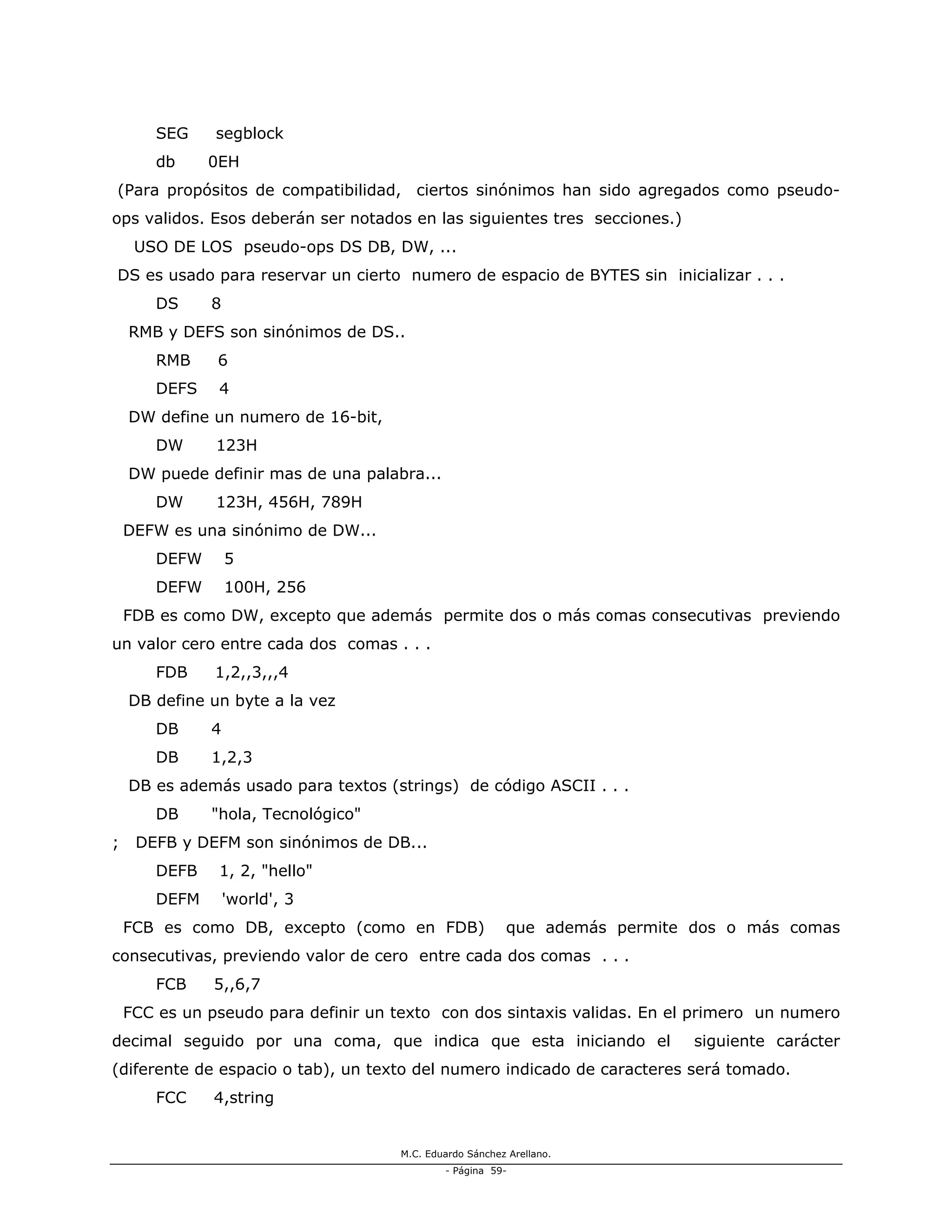 M.C. Eduardo Sánchez Arellano.
- Página 59-
SEG segblock
db 0EH
(Para propósitos de compatibilidad, ciertos sinónimos han sido agregados como pseudo-
ops validos. Esos deberán ser notados en las siguientes tres secciones.)
USO DE LOS pseudo-ops DS DB, DW, ...
DS es usado para reservar un cierto numero de espacio de BYTES sin inicializar . . .
DS 8
RMB y DEFS son sinónimos de DS..
RMB 6
DEFS 4
DW define un numero de 16-bit,
DW 123H
DW puede definir mas de una palabra...
DW 123H, 456H, 789H
DEFW es una sinónimo de DW...
DEFW 5
DEFW 100H, 256
FDB es como DW, excepto que además permite dos o más comas consecutivas previendo
un valor cero entre cada dos comas . . .
FDB 1,2,,3,,,4
DB define un byte a la vez
DB 4
DB 1,2,3
DB es además usado para textos (strings) de código ASCII . . .
DB "hola, Tecnológico"
; DEFB y DEFM son sinónimos de DB...
DEFB 1, 2, "hello"
DEFM 'world', 3
FCB es como DB, excepto (como en FDB) que además permite dos o más comas
consecutivas, previendo valor de cero entre cada dos comas . . .
FCB 5,,6,7
FCC es un pseudo para definir un texto con dos sintaxis validas. En el primero un numero
decimal seguido por una coma, que indica que esta iniciando el siguiente carácter
(diferente de espacio o tab), un texto del numero indicado de caracteres será tomado.
FCC 4,string
 