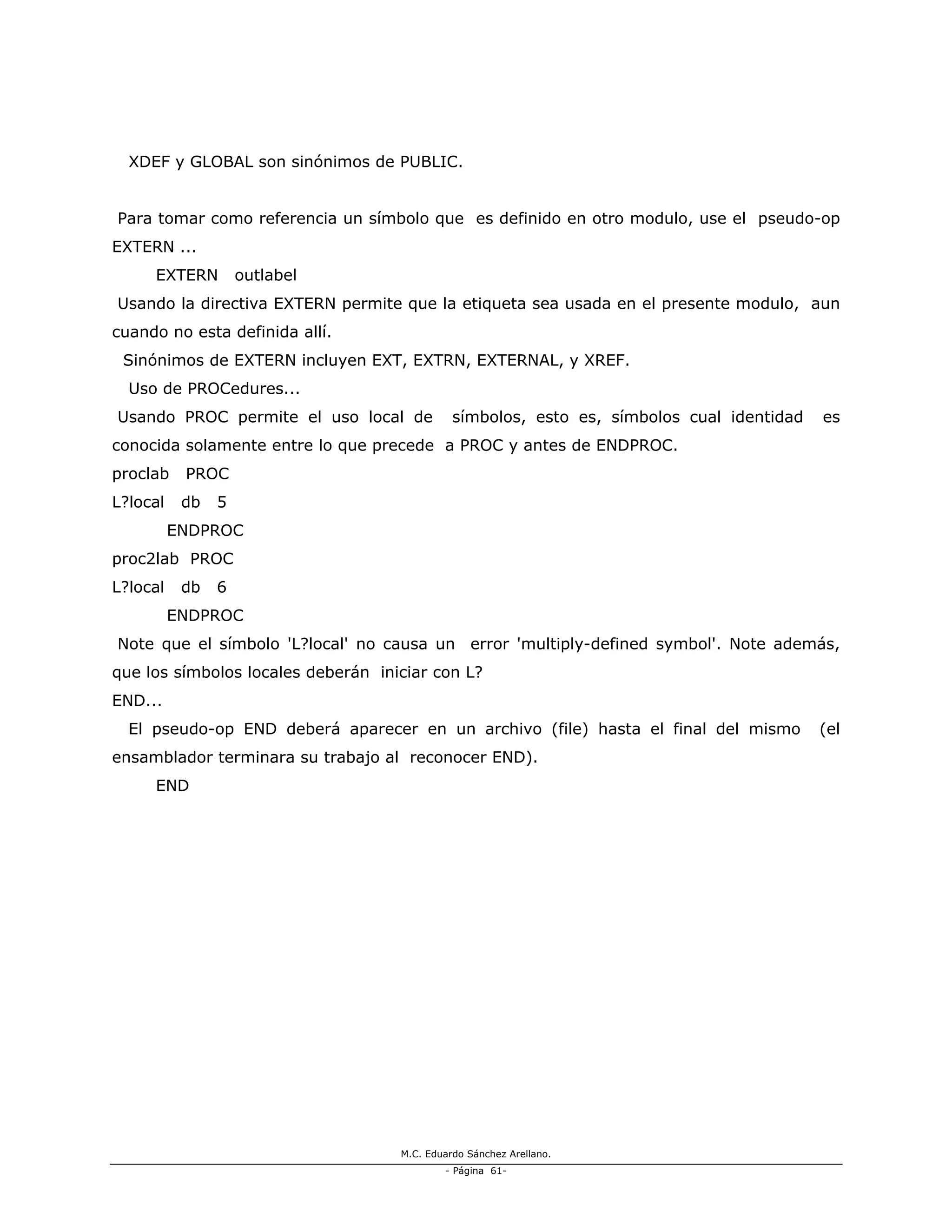 M.C. Eduardo Sánchez Arellano.
- Página 61-
XDEF y GLOBAL son sinónimos de PUBLIC.
Para tomar como referencia un símbolo que es definido en otro modulo, use el pseudo-op
EXTERN ...
EXTERN outlabel
Usando la directiva EXTERN permite que la etiqueta sea usada en el presente modulo, aun
cuando no esta definida allí.
Sinónimos de EXTERN incluyen EXT, EXTRN, EXTERNAL, y XREF.
Uso de PROCedures...
Usando PROC permite el uso local de símbolos, esto es, símbolos cual identidad es
conocida solamente entre lo que precede a PROC y antes de ENDPROC.
proclab PROC
L?local db 5
ENDPROC
proc2lab PROC
L?local db 6
ENDPROC
Note que el símbolo 'L?local' no causa un error 'multiply-defined symbol'. Note además,
que los símbolos locales deberán iniciar con L?
END...
El pseudo-op END deberá aparecer en un archivo (file) hasta el final del mismo (el
ensamblador terminara su trabajo al reconocer END).
END
 