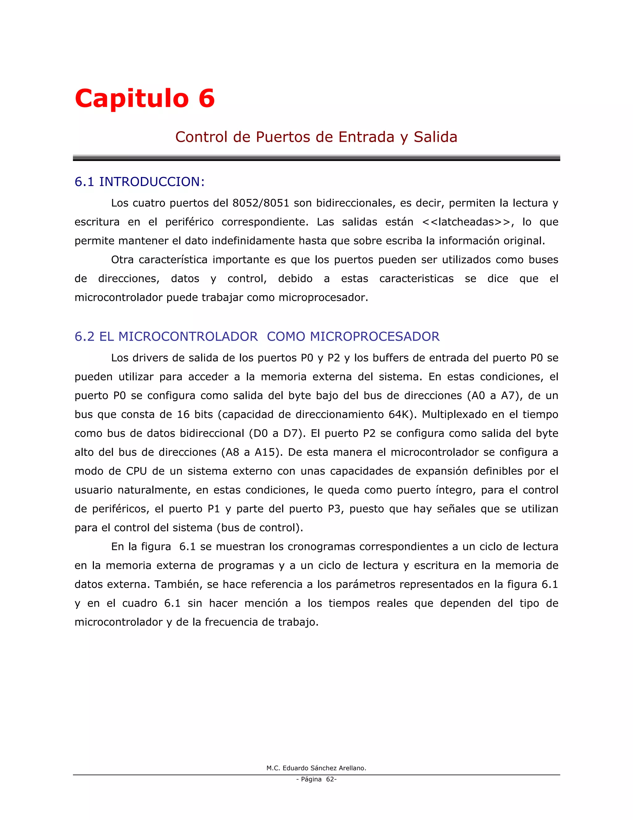 M.C. Eduardo Sánchez Arellano.
- Página 62-
Capitulo 6
Control de Puertos de Entrada y Salida
6.1 INTRODUCCION:
Los cuatro puertos del 8052/8051 son bidireccionales, es decir, permiten la lectura y
escritura en el periférico correspondiente. Las salidas están <<latcheadas>>, lo que
permite mantener el dato indefinidamente hasta que sobre escriba la información original.
Otra característica importante es que los puertos pueden ser utilizados como buses
de direcciones, datos y control, debido a estas caracteristicas se dice que el
microcontrolador puede trabajar como microprocesador.
6.2 EL MICROCONTROLADOR COMO MICROPROCESADOR
Los drivers de salida de los puertos P0 y P2 y los buffers de entrada del puerto P0 se
pueden utilizar para acceder a la memoria externa del sistema. En estas condiciones, el
puerto P0 se configura como salida del byte bajo del bus de direcciones (A0 a A7), de un
bus que consta de 16 bits (capacidad de direccionamiento 64K). Multiplexado en el tiempo
como bus de datos bidireccional (D0 a D7). El puerto P2 se configura como salida del byte
alto del bus de direcciones (A8 a A15). De esta manera el microcontrolador se configura a
modo de CPU de un sistema externo con unas capacidades de expansión definibles por el
usuario naturalmente, en estas condiciones, le queda como puerto íntegro, para el control
de periféricos, el puerto P1 y parte del puerto P3, puesto que hay señales que se utilizan
para el control del sistema (bus de control).
En la figura 6.1 se muestran los cronogramas correspondientes a un ciclo de lectura
en la memoria externa de programas y a un ciclo de lectura y escritura en la memoria de
datos externa. También, se hace referencia a los parámetros representados en la figura 6.1
y en el cuadro 6.1 sin hacer mención a los tiempos reales que dependen del tipo de
microcontrolador y de la frecuencia de trabajo.
 