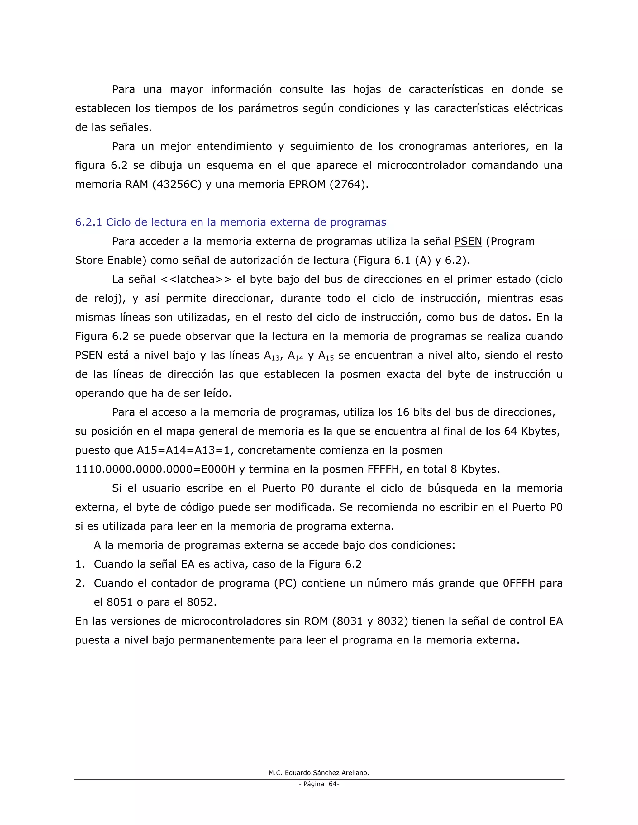 M.C. Eduardo Sánchez Arellano.
- Página 64-
Para una mayor información consulte las hojas de características en donde se
establecen los tiempos de los parámetros según condiciones y las características eléctricas
de las señales.
Para un mejor entendimiento y seguimiento de los cronogramas anteriores, en la
figura 6.2 se dibuja un esquema en el que aparece el microcontrolador comandando una
memoria RAM (43256C) y una memoria EPROM (2764).
6.2.1 Ciclo de lectura en la memoria externa de programas
Para acceder a la memoria externa de programas utiliza la señal PSEN (Program
Store Enable) como señal de autorización de lectura (Figura 6.1 (A) y 6.2).
La señal <<latchea>> el byte bajo del bus de direcciones en el primer estado (ciclo
de reloj), y así permite direccionar, durante todo el ciclo de instrucción, mientras esas
mismas líneas son utilizadas, en el resto del ciclo de instrucción, como bus de datos. En la
Figura 6.2 se puede observar que la lectura en la memoria de programas se realiza cuando
PSEN está a nivel bajo y las líneas A13, A14 y A15 se encuentran a nivel alto, siendo el resto
de las líneas de dirección las que establecen la posmen exacta del byte de instrucción u
operando que ha de ser leído.
Para el acceso a la memoria de programas, utiliza los 16 bits del bus de direcciones,
su posición en el mapa general de memoria es la que se encuentra al final de los 64 Kbytes,
puesto que A15=A14=A13=1, concretamente comienza en la posmen
1110.0000.0000.0000=E000H y termina en la posmen FFFFH, en total 8 Kbytes.
Si el usuario escribe en el Puerto P0 durante el ciclo de búsqueda en la memoria
externa, el byte de código puede ser modificada. Se recomienda no escribir en el Puerto P0
si es utilizada para leer en la memoria de programa externa.
A la memoria de programas externa se accede bajo dos condiciones:
1. Cuando la señal EA es activa, caso de la Figura 6.2
2. Cuando el contador de programa (PC) contiene un número más grande que 0FFFH para
el 8051 o para el 8052.
En las versiones de microcontroladores sin ROM (8031 y 8032) tienen la señal de control EA
puesta a nivel bajo permanentemente para leer el programa en la memoria externa.
 