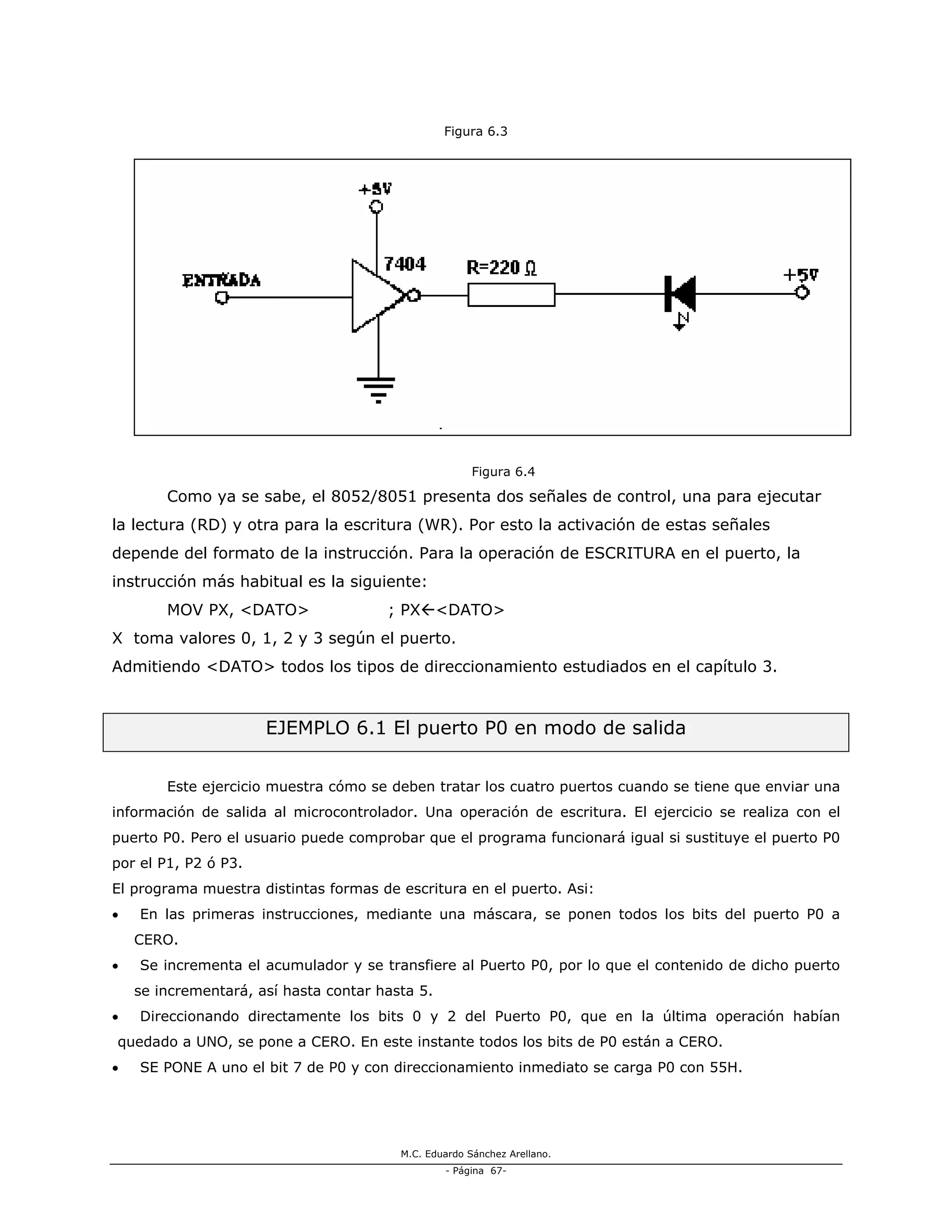 M.C. Eduardo Sánchez Arellano.
- Página 67-
Figura 6.3
Figura 6.4
Como ya se sabe, el 8052/8051 presenta dos señales de control, una para ejecutar
la lectura (RD) y otra para la escritura (WR). Por esto la activación de estas señales
depende del formato de la instrucción. Para la operación de ESCRITURA en el puerto, la
instrucción más habitual es la siguiente:
MOV PX, <DATO> ; PX <DATO>
X toma valores 0, 1, 2 y 3 según el puerto.
Admitiendo <DATO> todos los tipos de direccionamiento estudiados en el capítulo 3.
EJEMPLO 6.1 El puerto P0 en modo de salida
Este ejercicio muestra cómo se deben tratar los cuatro puertos cuando se tiene que enviar una
información de salida al microcontrolador. Una operación de escritura. El ejercicio se realiza con el
puerto P0. Pero el usuario puede comprobar que el programa funcionará igual si sustituye el puerto P0
por el P1, P2 ó P3.
El programa muestra distintas formas de escritura en el puerto. Asi:
• En las primeras instrucciones, mediante una máscara, se ponen todos los bits del puerto P0 a
CERO.
• Se incrementa el acumulador y se transfiere al Puerto P0, por lo que el contenido de dicho puerto
se incrementará, así hasta contar hasta 5.
• Direccionando directamente los bits 0 y 2 del Puerto P0, que en la última operación habían
quedado a UNO, se pone a CERO. En este instante todos los bits de P0 están a CERO.
• SE PONE A uno el bit 7 de P0 y con direccionamiento inmediato se carga P0 con 55H.
 