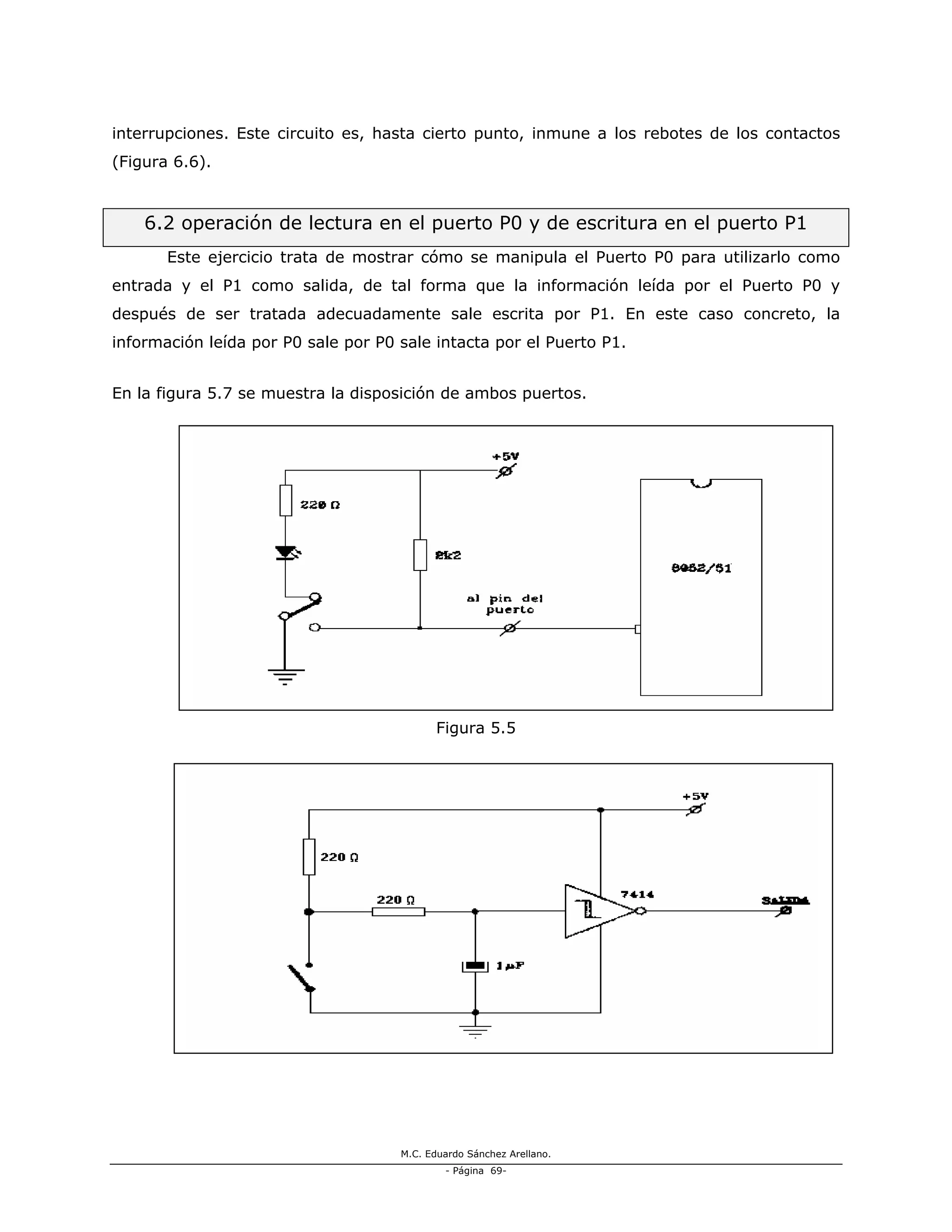 M.C. Eduardo Sánchez Arellano.
- Página 69-
interrupciones. Este circuito es, hasta cierto punto, inmune a los rebotes de los contactos
(Figura 6.6).
6.2 operación de lectura en el puerto P0 y de escritura en el puerto P1
Este ejercicio trata de mostrar cómo se manipula el Puerto P0 para utilizarlo como
entrada y el P1 como salida, de tal forma que la información leída por el Puerto P0 y
después de ser tratada adecuadamente sale escrita por P1. En este caso concreto, la
información leída por P0 sale por P0 sale intacta por el Puerto P1.
En la figura 5.7 se muestra la disposición de ambos puertos.
Figura 5.5
Figura 5.6
 