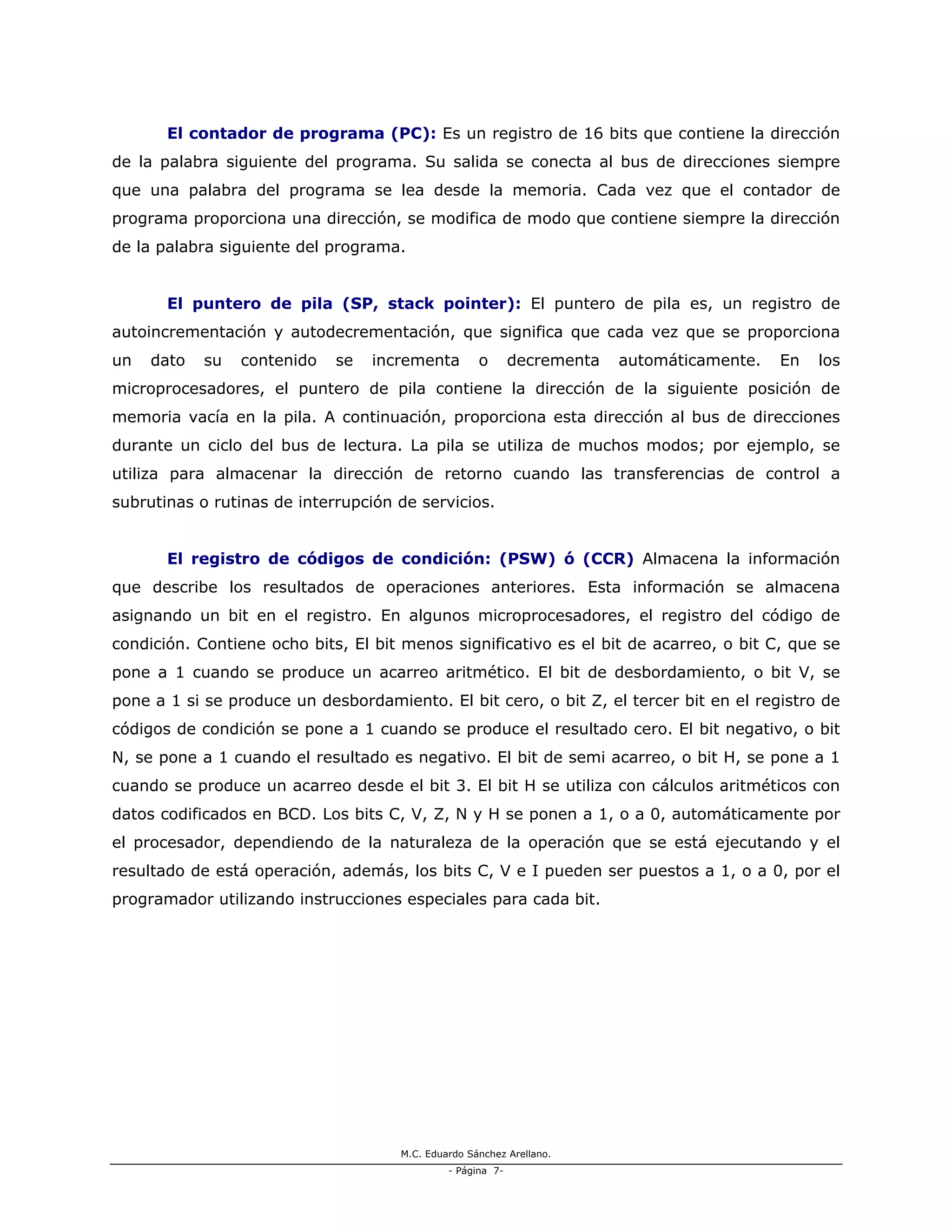 M.C. Eduardo Sánchez Arellano.
- Página 7-
El contador de programa (PC): Es un registro de 16 bits que contiene la dirección
de la palabra siguiente del programa. Su salida se conecta al bus de direcciones siempre
que una palabra del programa se lea desde la memoria. Cada vez que el contador de
programa proporciona una dirección, se modifica de modo que contiene siempre la dirección
de la palabra siguiente del programa.
El puntero de pila (SP, stack pointer): El puntero de pila es, un registro de
autoincrementación y autodecrementación, que significa que cada vez que se proporciona
un dato su contenido se incrementa o decrementa automáticamente. En los
microprocesadores, el puntero de pila contiene la dirección de la siguiente posición de
memoria vacía en la pila. A continuación, proporciona esta dirección al bus de direcciones
durante un ciclo del bus de lectura. La pila se utiliza de muchos modos; por ejemplo, se
utiliza para almacenar la dirección de retorno cuando las transferencias de control a
subrutinas o rutinas de interrupción de servicios.
El registro de códigos de condición: (PSW) ó (CCR) Almacena la información
que describe los resultados de operaciones anteriores. Esta información se almacena
asignando un bit en el registro. En algunos microprocesadores, el registro del código de
condición. Contiene ocho bits, El bit menos significativo es el bit de acarreo, o bit C, que se
pone a 1 cuando se produce un acarreo aritmético. El bit de desbordamiento, o bit V, se
pone a 1 si se produce un desbordamiento. El bit cero, o bit Z, el tercer bit en el registro de
códigos de condición se pone a 1 cuando se produce el resultado cero. El bit negativo, o bit
N, se pone a 1 cuando el resultado es negativo. El bit de semi acarreo, o bit H, se pone a 1
cuando se produce un acarreo desde el bit 3. El bit H se utiliza con cálculos aritméticos con
datos codificados en BCD. Los bits C, V, Z, N y H se ponen a 1, o a 0, automáticamente por
el procesador, dependiendo de la naturaleza de la operación que se está ejecutando y el
resultado de está operación, además, los bits C, V e I pueden ser puestos a 1, o a 0, por el
programador utilizando instrucciones especiales para cada bit.
 