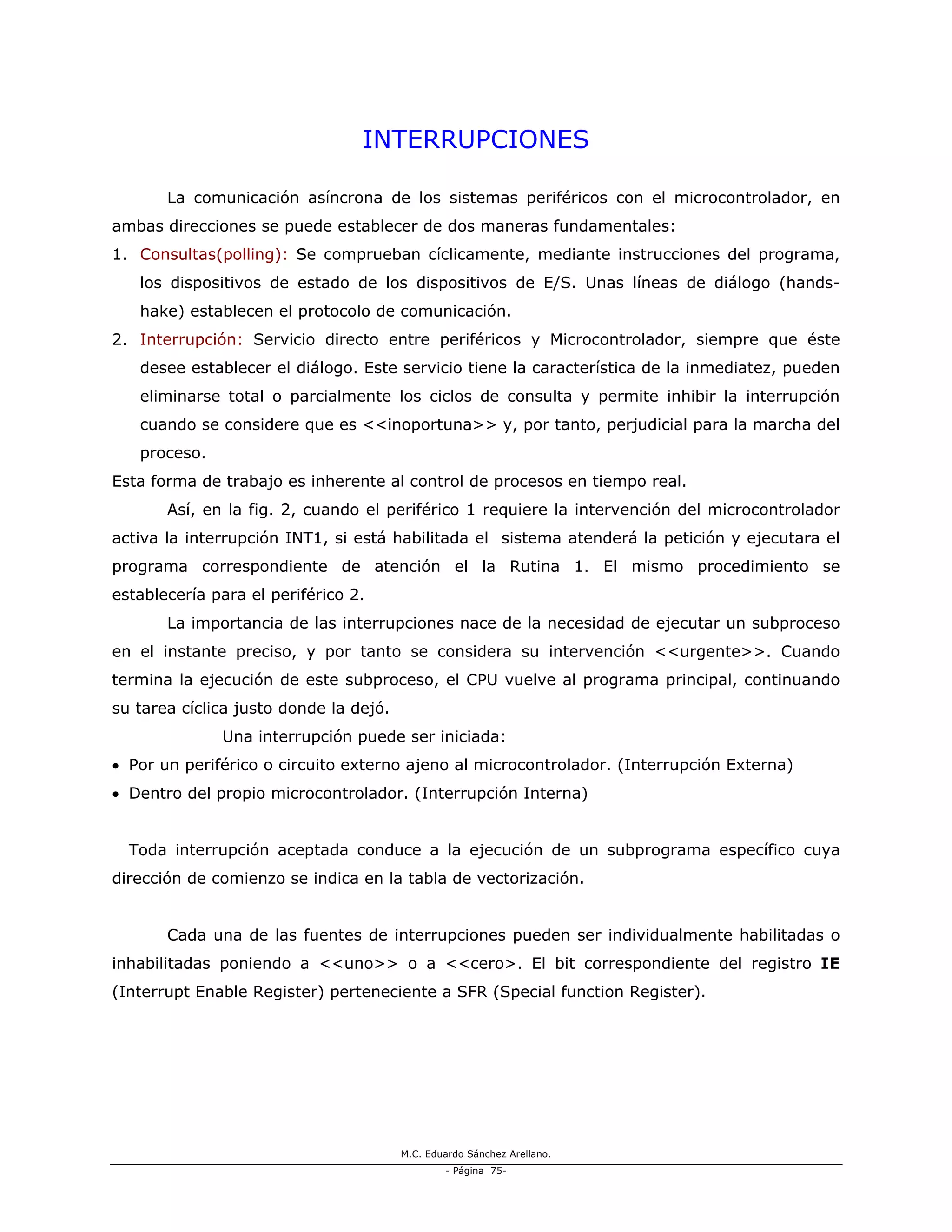 M.C. Eduardo Sánchez Arellano.
- Página 75-
INTERRUPCIONES
La comunicación asíncrona de los sistemas periféricos con el microcontrolador, en
ambas direcciones se puede establecer de dos maneras fundamentales:
1. Consultas(polling): Se comprueban cíclicamente, mediante instrucciones del programa,
los dispositivos de estado de los dispositivos de E/S. Unas líneas de diálogo (hands-
hake) establecen el protocolo de comunicación.
2. Interrupción: Servicio directo entre periféricos y Microcontrolador, siempre que éste
desee establecer el diálogo. Este servicio tiene la característica de la inmediatez, pueden
eliminarse total o parcialmente los ciclos de consulta y permite inhibir la interrupción
cuando se considere que es <<inoportuna>> y, por tanto, perjudicial para la marcha del
proceso.
Esta forma de trabajo es inherente al control de procesos en tiempo real.
Así, en la fig. 2, cuando el periférico 1 requiere la intervención del microcontrolador
activa la interrupción INT1, si está habilitada el sistema atenderá la petición y ejecutara el
programa correspondiente de atención el la Rutina 1. El mismo procedimiento se
establecería para el periférico 2.
La importancia de las interrupciones nace de la necesidad de ejecutar un subproceso
en el instante preciso, y por tanto se considera su intervención <<urgente>>. Cuando
termina la ejecución de este subproceso, el CPU vuelve al programa principal, continuando
su tarea cíclica justo donde la dejó.
Una interrupción puede ser iniciada:
• Por un periférico o circuito externo ajeno al microcontrolador. (Interrupción Externa)
• Dentro del propio microcontrolador. (Interrupción Interna)
Toda interrupción aceptada conduce a la ejecución de un subprograma específico cuya
dirección de comienzo se indica en la tabla de vectorización.
Cada una de las fuentes de interrupciones pueden ser individualmente habilitadas o
inhabilitadas poniendo a <<uno>> o a <<cero>. El bit correspondiente del registro IE
(Interrupt Enable Register) perteneciente a SFR (Special function Register).
 