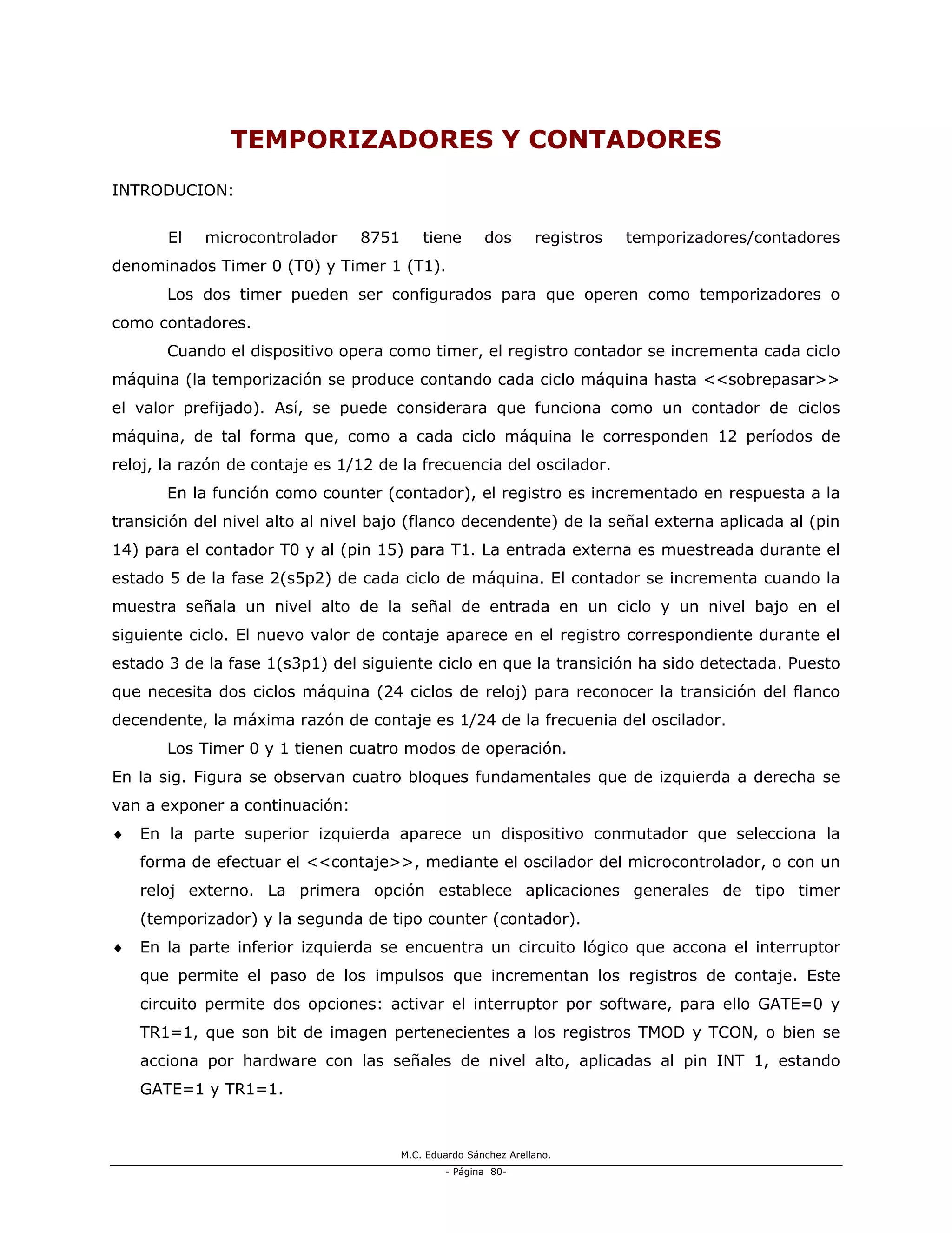 M.C. Eduardo Sánchez Arellano.
- Página 80-
TEMPORIZADORES Y CONTADORES
INTRODUCION:
El microcontrolador 8751 tiene dos registros temporizadores/contadores
denominados Timer 0 (T0) y Timer 1 (T1).
Los dos timer pueden ser configurados para que operen como temporizadores o
como contadores.
Cuando el dispositivo opera como timer, el registro contador se incrementa cada ciclo
máquina (la temporización se produce contando cada ciclo máquina hasta <<sobrepasar>>
el valor prefijado). Así, se puede considerara que funciona como un contador de ciclos
máquina, de tal forma que, como a cada ciclo máquina le corresponden 12 períodos de
reloj, la razón de contaje es 1/12 de la frecuencia del oscilador.
En la función como counter (contador), el registro es incrementado en respuesta a la
transición del nivel alto al nivel bajo (flanco decendente) de la señal externa aplicada al (pin
14) para el contador T0 y al (pin 15) para T1. La entrada externa es muestreada durante el
estado 5 de la fase 2(s5p2) de cada ciclo de máquina. El contador se incrementa cuando la
muestra señala un nivel alto de la señal de entrada en un ciclo y un nivel bajo en el
siguiente ciclo. El nuevo valor de contaje aparece en el registro correspondiente durante el
estado 3 de la fase 1(s3p1) del siguiente ciclo en que la transición ha sido detectada. Puesto
que necesita dos ciclos máquina (24 ciclos de reloj) para reconocer la transición del flanco
decendente, la máxima razón de contaje es 1/24 de la frecuenia del oscilador.
Los Timer 0 y 1 tienen cuatro modos de operación.
En la sig. Figura se observan cuatro bloques fundamentales que de izquierda a derecha se
van a exponer a continuación:
♦ En la parte superior izquierda aparece un dispositivo conmutador que selecciona la
forma de efectuar el <<contaje>>, mediante el oscilador del microcontrolador, o con un
reloj externo. La primera opción establece aplicaciones generales de tipo timer
(temporizador) y la segunda de tipo counter (contador).
♦ En la parte inferior izquierda se encuentra un circuito lógico que accona el interruptor
que permite el paso de los impulsos que incrementan los registros de contaje. Este
circuito permite dos opciones: activar el interruptor por software, para ello GATE=0 y
TR1=1, que son bit de imagen pertenecientes a los registros TMOD y TCON, o bien se
acciona por hardware con las señales de nivel alto, aplicadas al pin INT 1, estando
GATE=1 y TR1=1.
 