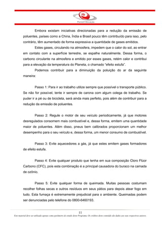 11
Este material deve ser utilizado apenas como parâmetro de estudo deste Programa. Os créditos deste conteúdo são dados aos seus respectivos autores.
Embora existam iniciativas direcionadas para a redução da emissão de
poluentes, países como a China, Índia e Brasil pouco têm contribuído para isso, pelo
contrário, têm aumentado de forma expressiva a quantidade de gases emitidos.
Estes gases, circulando na atmosfera, impedem que o calor do sol, ao entrar
em contato com a superfície terrestre, se espalhe naturalmente. Dessa forma, o
carbono circulante na atmosfera e emitido por esses gases, retém calor e contribui
para a elevação da temperatura do Planeta, o chamado “efeito estufa”.
Podemos contribuir para a diminuição da poluição do ar da seguinte
maneira:
Passo 1: Para ir ao trabalho utilize sempre que possível o transporte público.
Se não for possível, tente ir sempre de carona com algum colega de trabalho. Se
puder ir a pé ou de bicicleta, será ainda mais perfeito, pois além de contribuir para a
redução da emissão de poluentes.
Passo 2: Regule o motor de seu veículo periodicamente, já que motores
desregulados consomem mais combustível e, dessa forma, emitem uma quantidade
maior de poluentes. Além disso, pneus bem calibrados proporcionam um melhor
desempenho para o seu veículo e, dessa forma, um menor consumo de combustível.
Passo 3: Evite aquecedores a gás, já que estes emitem gases formadores
de efeito estufa.
Passo 4: Evite qualquer produto que tenha em sua composição Cloro Flúor
Carbono (CFC), pois esta combinação é a principal causadora do buraco na camada
de ozônio.
Passo 5: Evite qualquer forma de queimada. Muitas pessoas costumam
recolher folhas secas e outros resíduos em seus pátios para depois atear fogo em
tudo. Esta fumaça é extremamente prejudicial para o ambiente. Queimadas podem
ser denunciadas pelo telefone do 0800-6460193.
 