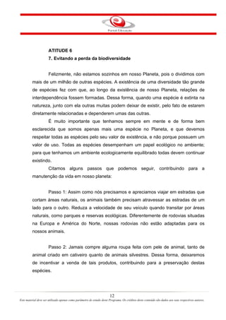 12
Este material deve ser utilizado apenas como parâmetro de estudo deste Programa. Os créditos deste conteúdo são dados aos seus respectivos autores.
ATITUDE 6
7. Evitando a perda da biodiversidade
Felizmente, não estamos sozinhos em nosso Planeta, pois o dividimos com
mais de um milhão de outras espécies. A existência de uma diversidade tão grande
de espécies fez com que, ao longo da existência de nosso Planeta, relações de
interdependência fossem formadas. Dessa forma, quando uma espécie é extinta na
natureza, junto com ela outras muitas podem deixar de existir, pelo fato de estarem
diretamente relacionadas e dependerem umas das outras.
É muito importante que tenhamos sempre em mente e de forma bem
esclarecida que somos apenas mais uma espécie no Planeta, e que devemos
respeitar todas as espécies pelo seu valor de existência, e não porque possuem um
valor de uso. Todas as espécies desempenham um papel ecológico no ambiente;
para que tenhamos um ambiente ecologicamente equilibrado todas devem continuar
existindo.
Citamos alguns passos que podemos seguir, contribuindo para a
manutenção da vida em nosso planeta:
Passo 1: Assim como nós precisamos e apreciamos viajar em estradas que
cortam áreas naturais, os animais também precisam atravessar as estradas de um
lado para o outro. Reduza a velocidade de seu veículo quando transitar por áreas
naturais, como parques e reservas ecológicas. Diferentemente de rodovias situadas
na Europa e América do Norte, nossas rodovias não estão adaptadas para os
nossos animais.
Passo 2: Jamais compre alguma roupa feita com pele de animal, tanto de
animal criado em cativeiro quanto de animais silvestres. Dessa forma, deixaremos
de incentivar a venda de tais produtos, contribuindo para a preservação destas
espécies.
 
