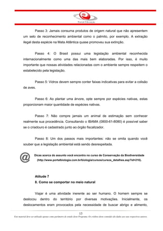 13
Este material deve ser utilizado apenas como parâmetro de estudo deste Programa. Os créditos deste conteúdo são dados aos seus respectivos autores.
Passo 3: Jamais consuma produtos de origem natural que não apresentem
um selo de reconhecimento ambiental como o palmito, por exemplo. A extração
ilegal desta espécie na Mata Atlântica quase promoveu sua extinção.
Passo 4: O Brasil possui uma legislação ambiental reconhecida
internacionalmente como uma das mais bem elaboradas. Por isso, é muito
importante que nossas atividades relacionadas com o ambiente sempre respeitem o
estabelecido pela legislação.
Passo 5: Vidros devem sempre conter faixas indicativas para evitar a colisão
de aves.
Passo 6: Ao plantar uma árvore, opte sempre por espécies nativas, estas
proporcionam maior quantidade de espécies nativas.
Passo 7: Não compre jamais um animal de estimação sem conhecer
realmente sua procedência. Consultando o IBAMA (0800-61-8080) é possível saber
se o criadouro é cadastrado junto ao órgão fiscalizador.
Passo 8: Um dos passos mais importantes: não se omita quando você
souber que a legislação ambiental está sendo desrespeitada.
Dicas acerca do assunto você encontra no curso de Conservação da Biodiversidade
(http://www.portalbiologia.com.br/biologia/cursos/cursos_detalhes.asp?id=216).
Atitude 7
8. Como se comportar no meio natural
Viajar é uma atividade inerente ao ser humano. O homem sempre se
deslocou dentro do território por diversas motivações. Inicialmente, os
deslocamentos eram provocados pela necessidade de buscar abrigo e alimento,
 