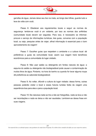 15
Este material deve ser utilizado apenas como parâmetro de estudo deste Programa. Os créditos deste conteúdo são dados aos seus respectivos autores.
garrafas de água. Jamais deixe seu lixo na mata, ao longo das trilhas, guarde tudo e
leve de volta com você.
Passo 6: Obedecer aos regulamentos locais e seguir as normas de
segurança: lembre-se você é um visitante, por isso as normas dos anfitriões
(comunidade local) devem ser seguidas. Para isso, é necessário se informar;
procure o serviço de informações turísticas, leia guias, converse com a população
local, ou seja, pesquise antes de viajar, afinal informação é essencial para o bom
aproveitamento da viagem!
Passo 7: Escolher guias que respeitem o ambiente e a cultura local: dê
preferência a guias da comunidade local, assim sua viagem trará benefícios
econômicos para a comunidade do lugar visitado.
Passo 8: Não usar sabão ou detergente em fontes naturais de água: a
espuma do sabão ou detergente não biodegradável pode causar a contaminação de
muitos litros de água. Portanto, na hora do banho ou quando for lavar alguma roupa
dê preferência ao sabonete biodegradável.
Passo 9: Ao voltar, difundir a cultura do lugar visitado: dessa forma, outras
pessoas poderão visitar o local e esses futuros turistas farão da viagem uma
experiência boa para eles e para a população local.
Passo 10: Da natureza nada se tira a não ser fotografias, nada se leva a não
ser recordações e nada se deixa a não ser saudades. Lembrem-se dessa frase em
suas viagens.
 