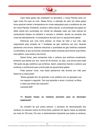 17
Este material deve ser utilizado apenas como parâmetro de estudo deste Programa. Os créditos deste conteúdo são dados aos seus respectivos autores.
Caso estes gases não existissem na atmosfera, o nosso Planeta seria um
lugar muito frio para se viver. Dessa forma, a retenção de calor por estes gases
torna possível manter a temperatura em níveis adequados para a existência da vida
em nosso Planeta. Entretanto, durante o último século, a concentração dos gases do
efeito estufa tem aumentado em virtude da utilização cada vez mais intensa de
combustíveis fósseis na indústria e veículos e, também, devido ao aumento dos
níveis de desmatamento. A consequência de tudo isso é o aquecimento global.
Estima-se que uma única pessoa, ao longo de toda a sua vida, seja
responsável pela emissão de 7 toneladas de gás carbônico por ano. Quando
plantamos uma árvore, estamos reduzindo a quantidade de gás carbônico existente
na atmosfera, já que as árvores necessitam deste composto para formar suas folhas,
seus galhos, suas raízes e seu tronco.
Dessa forma, para compensar todo o carbono que emitimos anualmente,
teríamos que plantar por ano, cerca de 40 árvores, ou seja, uma árvore para cada
180 quilos de gás carbônico que emitimos. Assim, estaremos fixando o carbono que
emitimos e contribuindo para a diminuição do aquecimento global.
Pode parecer muito, mas basta plantarmos três árvores por mês para
fazermos a nossa parte!
“Nossa geração tem de aprender a ser solidária com as gerações que
nos seguem e seguirão. Tem que aprender a amar o invisível, os filhos
e netos que ainda não nasceram”
Leonardo Boff
11. Quanto tempo os resíduos precisam para se decompor
totalmente?
Ao contrário do que possa parecer, o processo de decomposição dos
resíduos na natureza ocorre de forma lenta, podendo em alguns casos se estender
por mais de 100 anos. Por isso, é extremamente importante que todos os resíduos,
 