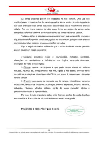 19
Este material deve ser utilizado apenas como parâmetro de estudo deste Programa. Os créditos deste conteúdo são dados aos seus respectivos autores.
As pilhas alcalinas podem ser dispostas no lixo comum, uma vez que
contém baixas concentrações de metais pesados. Ainda assim, é muito importante
que você entregue estas pilhas nos postos cadastrados para o recolhimento em sua
cidade. Em um prazo máximo de dois anos, todos os postos de venda serão
obrigados a oferecer também o serviço de coleta de pilhas e baterias usadas.
Todas as pilhas e baterias que apresentarem em sua composição chumbo e
níquel-cádmio NÃO podem jamais ser jogadas no lixo comum, pois possuem em sua
composição metais pesados em concentrações elevadas.
Veja a seguir os efeitos colaterais que o acúmulo destes metais pesados
podem causar em nosso organismo:
Mercúrio: distúrbios renais e neurológicos, mutações genéticas,
alterações no metabolismo e deficiências nos órgãos sensoriais (tremores,
distorções da visão e da audição).
Cádmio: agente cancerígeno e que pode causar danos ao sistema
nervoso. Acumula-se, principalmente, nos rins, fígado e nos ossos; provoca dores
reumáticas e miálgicas, distúrbios metabólicos que levam à osteoporose, disfunção
renal e câncer.
Chumbo: gera perda de memória, dor de cabeça, irritabilidade, tremores
musculares, lentidão de raciocínio, alucinação, anemia, depressão, insônia, paralisia,
salivação, náuseas, vômitos, cólicas, perda do tônus muscular, atrofia e
perturbações visuais e hiperatividade.
Por isso, é muito importante saber onde ficam os pontos de coleta de pilhas
em sua cidade. Para obter tal informação acesse: www.ibama.gov.br.
Preparando o nosso “lixo” para a coleta
 