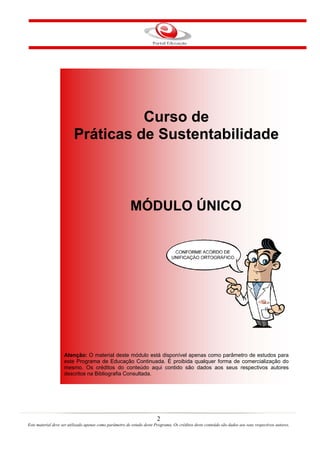 2
Este material deve ser utilizado apenas como parâmetro de estudo deste Programa. Os créditos deste conteúdo são dados aos seus respectivos autores.
Curso de
Práticas de Sustentabilidade
MÓDULO ÚNICO
Atenção: O material deste módulo está disponível apenas como parâmetro de estudos para
este Programa de Educação Continuada. É proibida qualquer forma de comercialização do
mesmo. Os créditos do conteúdo aqui contido são dados aos seus respectivos autores
descritos na Bibliografia Consultada.
 