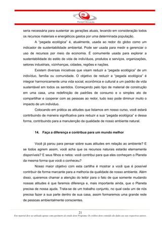 21
Este material deve ser utilizado apenas como parâmetro de estudo deste Programa. Os créditos deste conteúdo são dados aos seus respectivos autores.
seria necessária para sustentar as gerações atuais, levando em consideração todos
os recursos materiais e energéticos gastos por uma determinada população.
A “pegada ecológica” é, atualmente, usada ao redor do globo como um
indicador de sustentabilidade ambiental. Pode ser usada para medir e gerenciar o
uso de recursos por meio da economia. É comumente usada para explorar a
sustentabilidade do estilo de vida de indivíduos, produtos e serviços, organizações,
setores industriais, vizinhanças, cidades, regiões e nações.
Existem diversas iniciativas que visam reduzir a “pegada ecológica” de um
indivíduo, família ou comunidade. O objetivo de reduzir a “pegada ecológica” é
integrar harmonicamente uma vida social, econômica e cultural a um padrão de vida
sustentável em todos os sentidos. Começando pelo tipo de material de construção
em uma casa, uma redefinição de padrões de consumo e o simples ato de
compartilhar e cooperar com as pessoas ao redor, tudo isso pode diminuir muito o
impacto de um individuo.
Colocando em prática as atitudes que listamos em nosso curso, você estará
contribuindo de maneira significativa para reduzir a sua “pegada ecológica” e dessa
forma, contribuindo para a manutenção da qualidade de nosso ambiente natural.
14. Faça a diferença e contribua para um mundo melhor
Você já parou para pensar sobre suas atitudes em relação ao ambiente? E
se todos agirem assim, você acha que os recursos naturais estarão eternamente
disponíveis? E seus filhos e netos: você contribui para que eles conheçam o Planeta
da mesma forma que você o conheceu?
Nosso maior objetivo com esta cartilha é mostrar a você que é possível
contribuir de forma marcante para a melhoria da qualidade de nosso ambiente. Além
disso, queremos chamar a atenção do leitor para o fato de que somente mudando
nossas atitudes é que faremos diferença e, mais importante ainda, que o Planeta
precisa de nossa ajuda. Trata-se de um trabalho conjunto, no qual cada um de nós
precisa fazer a sua parte dentro de sua casa, assim formaremos uma grande rede
de pessoas ambientalmente conscientes.
 