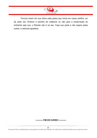 22
Este material deve ser utilizado apenas como parâmetro de estudo deste Programa. Os créditos deste conteúdo são dados aos seus respectivos autores.
Procure inserir em sua rotina cada passo que vimos em nossa cartilha, um
de cada vez. Embora a escolha de colaborar ou não para a preservação do
ambiente seja sua, o Planeta não é só seu. Faça sua parte e não espere pelos
outros: a natureza agradece.
----------- FIM DO CURSO! -----------
 