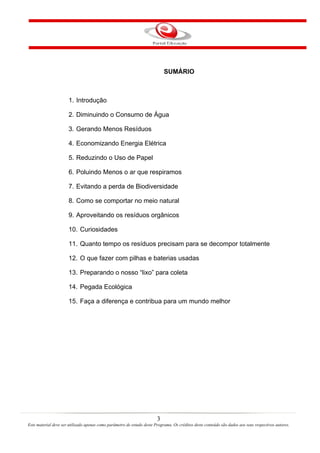 3
Este material deve ser utilizado apenas como parâmetro de estudo deste Programa. Os créditos deste conteúdo são dados aos seus respectivos autores.
SUMÁRIO
1. Introdução
2. Diminuindo o Consumo de Água
3. Gerando Menos Resíduos
4. Economizando Energia Elétrica
5. Reduzindo o Uso de Papel
6. Poluindo Menos o ar que respiramos
7. Evitando a perda de Biodiversidade
8. Como se comportar no meio natural
9. Aproveitando os resíduos orgânicos
10. Curiosidades
11. Quanto tempo os resíduos precisam para se decompor totalmente
12. O que fazer com pilhas e baterias usadas
13. Preparando o nosso “lixo” para coleta
14. Pegada Ecológica
15. Faça a diferença e contribua para um mundo melhor
 