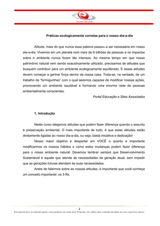 4
Este material deve ser utilizado apenas como parâmetro de estudo deste Programa. Os créditos deste conteúdo são dados aos seus respectivos autores.
Práticas ecologicamente corretas para o nosso dia-a-dia
Atitude, mais do que nunca essa palavra passou a ser necessária em nosso
dia-a-dia. Vivemos em um planeta com mais de 6 bilhões de pessoas e os impactos
sobre o ambiente nunca foram tão intensos. Ao mesmo tempo em que nosso
patrimônio natural vem sendo exaustivamente utilizado, precisamos de atitudes que
busquem contribuir para um ambiente ecologicamente equilibrado. E essas atitudes
devem começar a ganhar força dentro de nossa casa. Trata-se, na verdade, de um
trabalho de “formiguinhas” com o qual seremos capazes de modificar nossas ações,
promovendo um ambiente saudável e formando uma enorme rede de pessoas
ambientalmente conscientes.
Portal Educação e Sites Associados
1. Introdução
Neste curso elegemos atitudes que podem fazer diferença quando o assunto
é preservação ambiental. O mais importante de tudo, é que estas atitudes estão
diretamente ligadas ao nosso dia-a-dia, ou seja, basta iniciativa e dedicação!
Nosso maior objetivo é despertar em VOCÊ o quanto é importante
modificarmos os nossos hábitos e como estas mudanças podem fazer diferença
para o nosso ambiente natural. Devemos lembrar sempre que Desenvolvimento
Sustentável é aquele que atende às necessidades da geração atual, sem impedir
que as gerações futuras atendam às suas necessidades.
Antes de falarmos sobre as nossas atitudes, é importante que você conheça
um conceito importante: os 3 Rs.
 