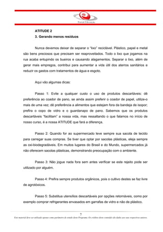 7
Este material deve ser utilizado apenas como parâmetro de estudo deste Programa. Os créditos deste conteúdo são dados aos seus respectivos autores.
ATITUDE 2
3. Gerando menos resíduos
Nunca devemos deixar de separar o “lixo” reciclável. Plástico, papel e metal
são bens preciosos que precisam ser reaproveitados. Todo o lixo que jogamos na
rua acaba entupindo os bueiros e causando alagamentos. Separar o lixo, além de
gerar mais empregos, contribui para aumentar a vida útil dos aterros sanitários e
reduzir os gastos com tratamentos de água e esgoto.
Aqui vão algumas dicas:
Passo 1: Evite a qualquer custo o uso de produtos descartáveis: dê
preferência ao coador de pano, se ainda assim preferir o coador de papel, utilize-o
mais de uma vez; dê preferência a alimentos que estejam fora da bandeja de isopor;
prefira o copo de vidro e o guardanapo de pano. Sabemos que os produtos
descartáveis “facilitam” a nossa vida, mas ressaltando o que falamos no início de
nosso curso, é a nossa ATITUDE que fará a diferença.
Passo 2: Quando for ao supermercado leve sempre sua sacola de tecido
para carregar suas compras. Se tiver que optar por sacolas plásticas, eleja sempre
as oxi-biodegradáveis. Em muitos lugares do Brasil e do Mundo, supermercados já
não oferecem sacolas plásticas, demonstrando preocupação com o ambiente.
Passo 3: Não jogue nada fora sem antes verificar se este rejeito pode ser
utilizado por alguém.
Passo 4: Prefira sempre produtos orgânicos, pois o cultivo destes se faz livre
de agrotóxicos.
Passo 5: Substitua utensílios descartáveis por opções retornáveis, como por
exemplo comprar refrigerantes envasados em garrafas de vidro e não de plástico.
 