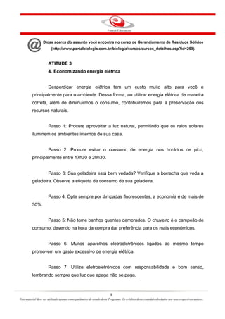 8
Este material deve ser utilizado apenas como parâmetro de estudo deste Programa. Os créditos deste conteúdo são dados aos seus respectivos autores.
Dicas acerca do assunto você encontra no curso de Gerenciamento de Resíduos Sólidos
(http://www.portalbiologia.com.br/biologia/cursos/cursos_detalhes.asp?id=259).
ATITUDE 3
4. Economizando energia elétrica
Desperdiçar energia elétrica tem um custo muito alto para você e
principalmente para o ambiente. Dessa forma, ao utilizar energia elétrica de maneira
correta, além de diminuirmos o consumo, contribuiremos para a preservação dos
recursos naturais.
Passo 1: Procure aproveitar a luz natural, permitindo que os raios solares
iluminem os ambientes internos de sua casa.
Passo 2: Procure evitar o consumo de energia nos horários de pico,
principalmente entre 17h30 e 20h30.
Passo 3: Sua geladeira está bem vedada? Verifique a borracha que veda a
geladeira. Observe a etiqueta de consumo de sua geladeira.
Passo 4: Opte sempre por lâmpadas fluorescentes, a economia é de mais de
30%.
Passo 5: Não tome banhos quentes demorados. O chuveiro é o campeão de
consumo, devendo na hora da compra dar preferência para os mais econômicos.
Passo 6: Muitos aparelhos eletroeletrônicos ligados ao mesmo tempo
promovem um gasto excessivo de energia elétrica.
Passo 7: Utilize eletroeletrônicos com responsabilidade e bom senso,
lembrando sempre que luz que apaga não se paga.
 