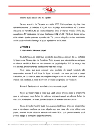 9
Este material deve ser utilizado apenas como parâmetro de estudo deste Programa. Os créditos deste conteúdo são dados aos seus respectivos autores.
Quanto custa deixar uma TV ligada?
Se seu aparelho de TV gasta em média 1500 Watts por hora, significa dizer
que ele consome 1,5 Kilowatts (KW) por hora. Ao preço aproximado de R$ 0,30 KWh
ele gasta por hora R$ 0,42. Se você acrescentar ainda o valor do imposto (33%), seu
aparelho de TV gasta cada hora que fica ligado: 0,42 x 1.33 = R$ 0,55. Dessa forma,
evite deixar ligado qualquer aparelho de TV quando ninguém estiver assistindo,
assim você economiza energia e ajuda a preservar a natureza.
ATITUDE 4
5. Reduzindo o uso de papel
Cada tonelada de papel que se recicla, significa que deixam de ser cortadas
32 árvores de Pinus e três de Eucalipto. Todo o papel que não reciclamos vai para
os aterros sanitários. Reciclar uma tonelada de papel significa 3m3
de espaço livre
nos aterros, proporcionando a estes uma vida mais longa.
Você sabia que para produzir uma tonelada de papel reciclado são
necessários apenas 2 mil litros de água, enquanto que para produzir o papel
tradicional, de cor branca, esse volume pode chegar a 100 mil litros. Assim como os
metais e os plásticos, o papel é um bem precioso que precisa ser reciclado.
Passo 1: Tente reduzir ao máximo o consumo de papel.
Passo 2: Separe todo o papel que você utilizar em sua casa e encaminhe
para a reciclagem como folhas de caderno, aparas de papel, envelopes, folhas de
rascunho, fotocópias, cartazes, panfletos que você receber na rua e caixas.
Passo 3: Evite imprimir suas mensagens eletrônicas, antes de encaminhar
para a reciclagem verifique se mais alguém em sua casa não pode utilizar este
papel; procure anotar recados sempre utilizando lápis, pois posteriormente você
poderá apagá-lo e utilizar o papel novamente.
 