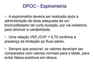 DPOC - Espirometria
 A espirometria deveria ser realizada após a
administração de dose adequada de um
broncodilatador de curta duração, por via inalatória,
para diminuir a variabilidade.
 Uma relação VEF1/CVF < 0,70 confirma a
presença de limitação ao fluxo aéreo.
 Sempre que possível, os valores deveriam ser
comparados com valores normais para a idade, para
evitar falsos-positivos em idosos.
© 2013 Global Initiative for Chronic Obstructive Lung Disease

 