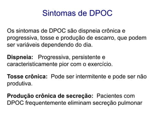 Sintomas de DPOC
Os sintomas de DPOC são dispneia crônica e
progressiva, tosse e produção de escarro, que podem
ser variáveis dependendo do dia.
Dispneia: Progressiva, persistente e
caracteristicamente pior com o exercício.
Tosse crônica: Pode ser intermitente e pode ser não
produtiva.
Produção crônica de secreção: Pacientes com
DPOC frequentemente eliminam secreção pulmonar.
© 2013 Global Initiative for Chronic Obstructive Lung Disease

 