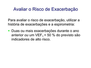 Avaliar o Risco de Exacerbação
Para avaliar o risco de exacerbação, utilizar a
história de exacerbações e a espirometria:
 Duas ou mais exacerbações durante o ano
anterior ou um VEF1 < 50 % do previsto são
indicadores de alto risco.

© 2013 Global Initiative for Chronic Obstructive Lung Disease

 
