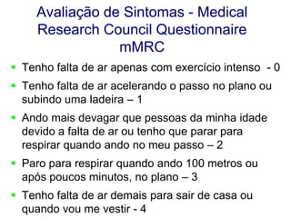 Avaliação de Sintomas - Medical
Research Council Questionnaire
mMRC
 Tenho falta de ar apenas com exercício intenso - 0
 Tenho falta de ar acelerando o passo no plano ou
subindo uma ladeira – 1
 Ando mais devagar que pessoas da minha idade
devido a falta de ar ou tenho que parar para
respirar quando ando no meu passo – 2
 Paro para respirar quando ando 100 metros ou
após poucos minutos, no plano – 3
 Tenho falta de ar demais para sair de casa ou
quando vou me vestir - 4

 