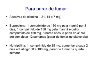 Para parar de fumar
• Adesivos de nicotina – 21, 14 e 7 mg)

• Bupropiona: 1 comprimido de 150 mg pela manhã por 3
dias, 1 comprimido de 150 mg pela manhã e outro
comprimido de 150 mg, 8 horas após, a partir do 4º dia
até completar 12 semanas (parar de fumar no oitavo dia)
• Nortriptilina: 1 comprimido de 25 mg, aumentar a cada 2
dias até atingir 50 a 100 mg, parar de fumar na quarta
semana.

 