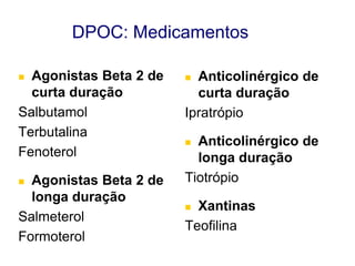 DPOC: Medicamentos
Agonistas Beta 2 de
curta duração
Salbutamol
Terbutalina
Fenoterol


Agonistas Beta 2 de
longa duração
Salmeterol
Formoterol


Anticolinérgico de
curta duração
Ipratrópio


Anticolinérgico de
longa duração
Tiotrópio


Xantinas
Teofilina


© 2013 Global Initiative for Chronic Obstructive Lung Disease

 