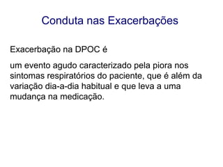 Conduta nas Exacerbações
Exacerbação na DPOC é
um evento agudo caracterizado pela piora nos
sintomas respiratórios do paciente, que é além da
variação dia-a-dia habitual e que leva a uma
mudança na medicação.

© 2013 Global Initiative for Chronic Obstructive Lung Disease

 