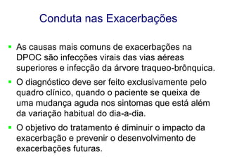 Conduta nas Exacerbações
 As causas mais comuns de exacerbações na
DPOC são infecções virais das vias aéreas
superiores e infecção da árvore traqueo-brônquica.
 O diagnóstico deve ser feito exclusivamente pelo
quadro clínico, quando o paciente se queixa de
uma mudança aguda nos sintomas que está além
da variação habitual do dia-a-dia.

 O objetivo do tratamento é diminuir o impacto da
exacerbação e prevenir o desenvolvimento de
exacerbações futuras.
© 2013 Global Initiative for Chronic Obstructive Lung Disease

 
