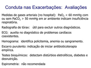 Conduta nas Exacerbações: Avaliações
Medidas de gases arteriais (no hospital): PaO2 < 60 mmHg com
ou sem PaCO2 > 50 mmHg em ar ambiente indicam insuficiência
respiratória.
Radiografia de tórax: útil para excluir outros diagnósticos.
ECG: auxilia no diagnóstico de problemas cardíacos
coexistentes.
Hemograma: identifica policitemia, anemia ou sangramento.
Escarro purulento: indicação de iniciar antibioticoterapia
empírica.
Testes bioquímicos: detectam distúrbios eletrolíticos, diabetes e
desnutrição.
Espirometria: não recomendadadada durante uma exacerbação.

 