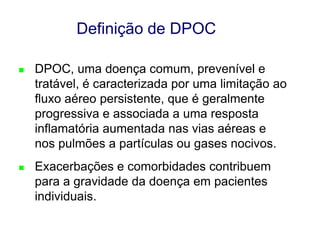 Definição de DPOC


DPOC, uma doença comum, prevenível e
tratável, é caracterizada por uma limitação ao
fluxo aéreo persistente, que é geralmente
progressiva e associada a uma resposta
inflamatória aumentada nas vias aéreas e
nos pulmões a partículas ou gases nocivos.



Exacerbações e comorbidades contribuem
para a gravidade da doença em pacientes
individuais.
© 2013 Global Initiative for Chronic Obstructive Lung Disease

 