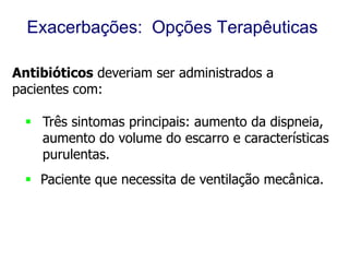 Exacerbações: Opções Terapêuticas
Antibióticos deveriam ser administrados a
pacientes com:
 Três sintomas principais: aumento da dispneia,
aumento do volume do escarro e características
purulentas.
 Paciente que necessita de ventilação mecânica.

© 2013 Global Initiative for Chronic Obstructive Lung Disease

 