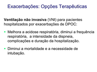 Exacerbações: Opções Terapêuticas
Ventilação não invasiva (VNI) para pacientes
hospitalizados por exacerbações de DPOC:
 Melhora a acidose respiratória, diminui a frequência
respiratória, a intensidade da dispneia,
complicações e duração da hospitalização.
 Diminui a mortalidade e a necessidade de
intubação.

 