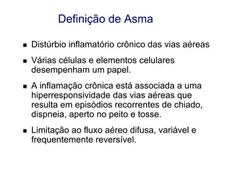 Definição de Asma


Distúrbio inflamatório crônico das vias aéreas



Várias células e elementos celulares
desempenham um papel.



A inflamação crônica está associada a uma
hiperresponsividade das vias aéreas que
resulta em episódios recorrentes de chiado,
dispneia, aperto no peito e tosse.



Limitação ao fluxo aéreo difusa, variável e
frequentemente reversível.

 