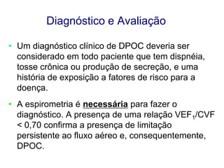 Diagnóstico e Avaliação
• Um diagnóstico clínico de DPOC deveria ser
considerado em todo paciente que tem dispnéia,
tosse crônica ou produção de secreção, e uma
história de exposição a fatores de risco para a
doença.
• A espirometria é necessária para fazer o
diagnóstico. A presença de uma relação VEF1/CVF
< 0,70 confirma a presença de limitação
persistente ao fluxo aéreo e, consequentemente,
DPOC.
© 2013 Global Initiative for Chronic Obstructive Lung Disease

 